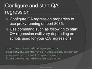 Configure and start QA
regression
 Configure QA regression properties to
use proxy running on port 8085.
 Use command such as following to start
QA regression (will vary depending on
scripts used for your QA regression)
mvn clean test -Dcategory=api -
Dtarget.environment=qa -DexcludedGroups=in-
progress,sdr,email,logs,cleanup -
DuseProxy=true -DlocalProxy=true
37Making Security Agile
 