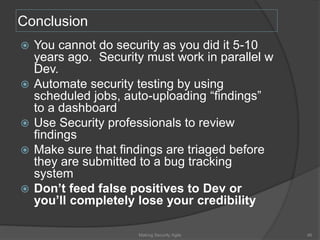 Conclusion
 You cannot do security as you did it 5-10
years ago. Security must work in parallel w
Dev.
 Automate security testing by using
scheduled jobs, auto-uploading “findings”
to a dashboard
 Use Security professionals to review
findings
 Make sure that findings are triaged before
they are submitted to a bug tracking
system
 Don’t feed false positives to Dev or
you’ll completely lose your credibility
46Making Security Agile
 