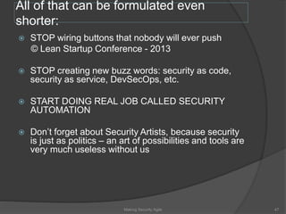 All of that can be formulated even
shorter:
 STOP wiring buttons that nobody will ever push
© Lean Startup Conference - 2013
 STOP creating new buzz words: security as code,
security as service, DevSecOps, etc.
 START DOING REAL JOB CALLED SECURITY
AUTOMATION
 Don’t forget about Security Artists, because security
is just as politics – an art of possibilities and tools are
very much useless without us
47Making Security Agile
 