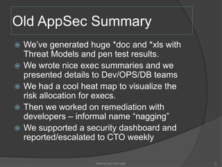 Old AppSec Summary
 We’ve generated huge *doc and *xls with
Threat Models and pen test results.
 We wrote nice exec summaries and we
presented details to Dev/OPS/DB teams
 We had a cool heat map to visualize the
risk allocation for execs.
 Then we worked on remediation with
developers – informal name “nagging”
 We supported a security dashboard and
reported/escalated to CTO weekly
5Making Security Agile
 