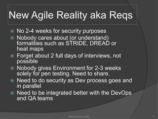 New Agile Reality aka Reqs
 No 2-4 weeks for security purposes
 Nobody cares about (or understand)
formalities such as STRIDE, DREAD or
heat maps
 Forget about 2 full days of interviews, not
possible
 Nobody gives Environment for 2-3 weeks
solely for pen testing. Need to share.
 Need to do security as Dev process goes and
in parallel
 Need to be integrated better with the DevOps
and QA teams
9Making Security Agile
 