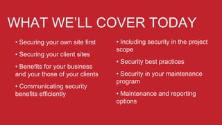 WHAT WE’LL COVER TODAY
• Securing your own site first
• Securing your client sites
• Benefits for your business
and your those of your clients
• Communicating security
benefits efficiently
• Including security in the project
scope
• Security best practices
• Security in your maintenance
program
• Maintenance and reporting
options
 