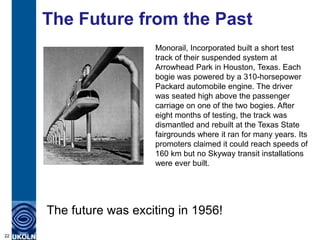 The Future from the Past
                        Monorail, Incorporated built a short test
                        track of their suspended system at
                        Arrowhead Park in Houston, Texas. Each
                        bogie was powered by a 310-horsepower
                        Packard automobile engine. The driver
                        was seated high above the passenger
                        carriage on one of the two bogies. After
                        eight months of testing, the track was
                        dismantled and rebuilt at the Texas State
                        fairgrounds where it ran for many years. Its
                        promoters claimed it could reach speeds of
                        160 km but no Skyway transit installations
                        were ever built.




     The future was exciting in 1956!
22
 