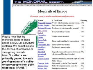 Has the Future Arrived?
         Monorail




 Please note that the
 monorails listed in these
 pages are MULTI-STATION
 systems. We do not include
 the dozens of recreation or
 view-giving minirails
 here. Our efforts are
 primarily geared towards
 proving monorail's ability
 to carry people from point
 to point as TRANSIT.
30
 