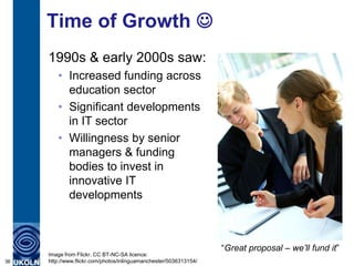 Time of Growth 
     1990s & early 2000s saw:
        • Increased funding across
          education sector
        • Significant developments
          in IT sector
        • Willingness by senior
          managers & funding
          bodies to invest in
          innovative IT
          developments



                                                                   “Great proposal – we’ll fund it”
     Image from Flickr. CC BT-NC-SA licence:
36   http://www.flickr.com/photos/inlinguamanchester/5036313154/
 