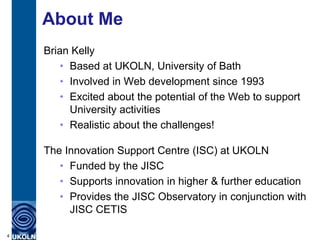 About Me
    Brian Kelly
        • Based at UKOLN, University of Bath
        • Involved in Web development since 1993
        • Excited about the potential of the Web to support
          University activities
        • Realistic about the challenges!

    The Innovation Support Centre (ISC) at UKOLN
       • Funded by the JISC
       • Supports innovation in higher & further education
       • Provides the JISC Observatory in conjunction with
         JISC CETIS

4
 