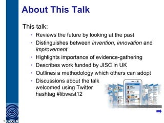 About This Talk
    This talk:
       • Reviews the future by looking at the past
       • Distinguishes between invention, innovation and
         improvement
       • Highlights importance of evidence-gathering
       • Describes work funded by JISC in UK
       • Outlines a methodology which others can adopt
       • Discussions about the talk
         welcomed using Twitter
         hashtag #libwest12



5
 