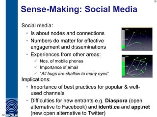 Sense-Making: Social Media
     Social media:
      • Is about nodes and connections
      • Numbers do matter for effective
        engagement and disseminations
      • Experiences from other areas:
           Nos. of mobile phones
           Importance of email
           “All bugs are shallow to many eyes”
     Implications:
       • Importance of best practices for popular & well-
         used channels
       • Difficulties for new entrants e.g. Diaspora (open
         alternative to Facebook) and identi.ca and app.net
52       (new open alternative to Twitter)
 