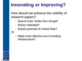 Innovating or Improving?
     How should we enhance the visibility of
     research papers?
          • Search tools “better than Google”
          • Richer metadata?
          • Exploit potential of Linked Data?
     Or
          • Make more effective use of existing
            infrastructure?




59
 