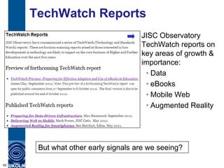 TechWatch Reports
                                    JISC Observatory
                                    TechWatch reports on
                                    key areas of growth &
                                    importance:
                                     • Data
                                     • eBooks
                                     • Mobile Web
                                     • Augmented Reality




      But what other early signals are we seeing?

62
 