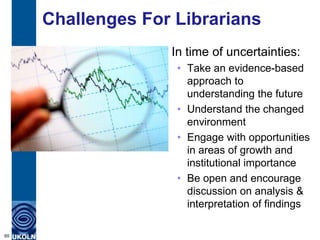 Challenges For Librarians
                   In time of uncertainties:
                    • Take an evidence-based
                      approach to
                      understanding the future
                    • Understand the changed
                      environment
                    • Engage with opportunities
                      in areas of growth and
                      institutional importance
                    • Be open and encourage
                      discussion on analysis &
                      interpretation of findings

65
 