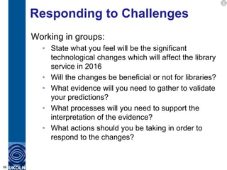 E

     Responding to Challenges
     Working in groups:
       • State what you feel will be the significant
         technological changes which will affect the library
         service in 2016
       • Will the changes be beneficial or not for libraries?
       • What evidence will you need to gather to validate
         your predictions?
       • What processes will you need to support the
         interpretation of the evidence?
       • What actions should you be taking in order to
         respond to the changes?


66
 