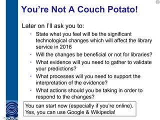 E

    You’re Not A Couch Potato!
    Later on I‟ll ask you to:
       • State what you feel will be the significant
         technological changes which will affect the library
         service in 2016
       • Will the changes be beneficial or not for libraries?
       • What evidence will you need to gather to validate
         your predictions?
       • What processes will you need to support the
         interpretation of the evidence?
       • What actions should you be taking in order to
         respond to the changes?
     You can start now (especially if you‟re online).
     Yes, you can use Google & Wikipedia!
7
 
