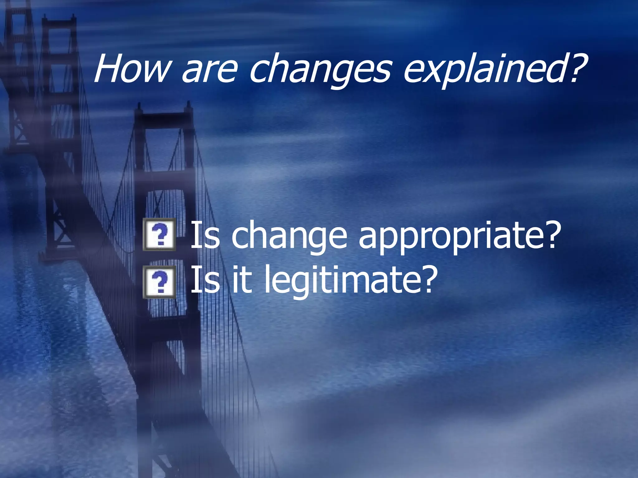 How are changes explained? Is change appropriate? Is it legitimate? 