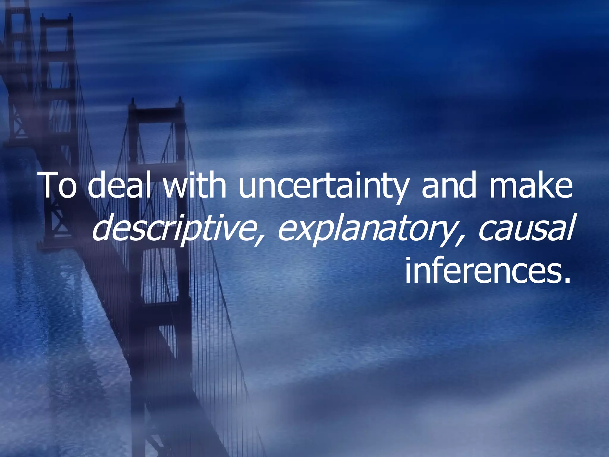 To deal with uncertainty and make  descriptive, explanatory, causal  inferences. 