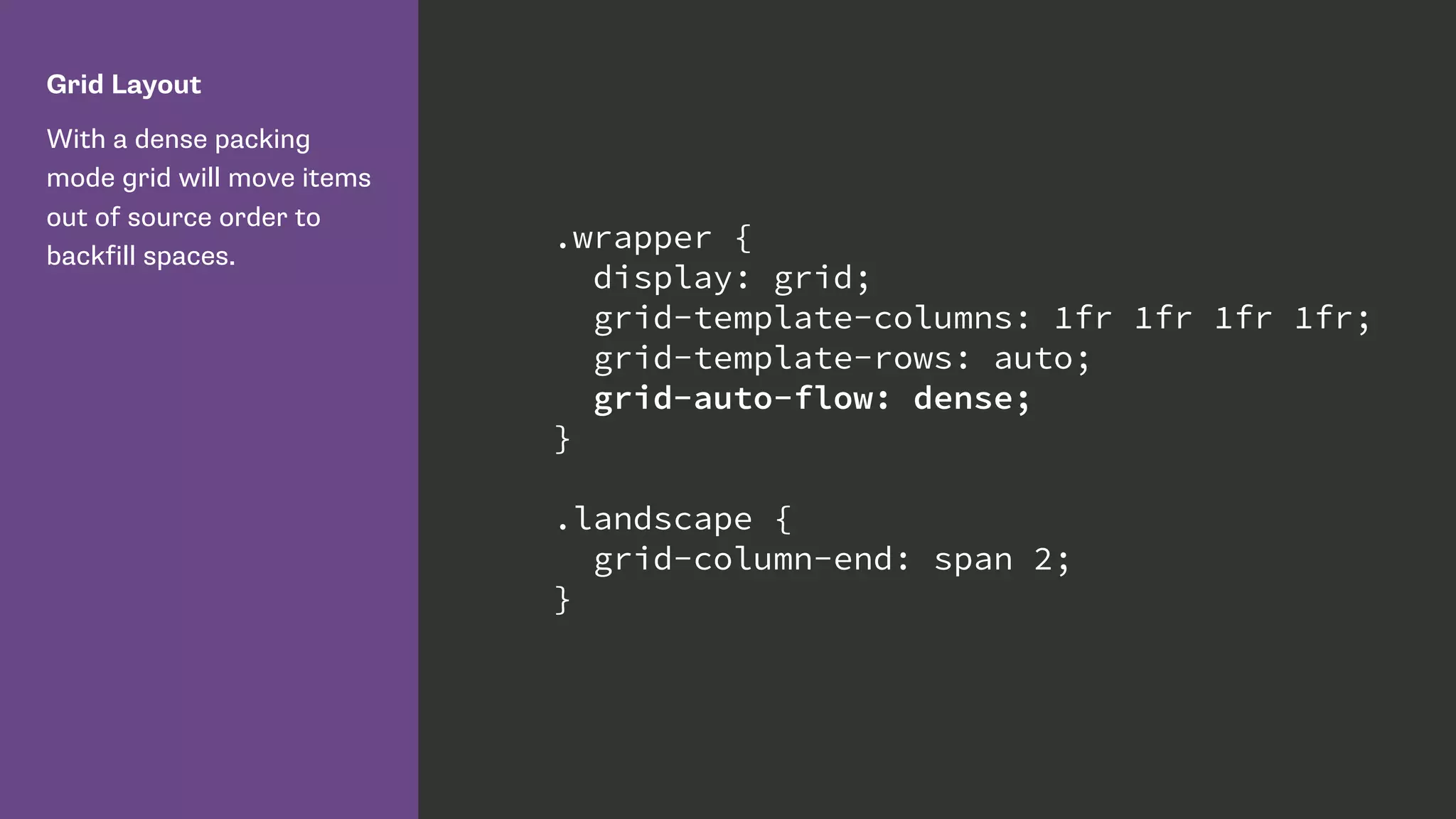 Grid Layout
With a dense packing
mode grid will move items
out of source order to
backfill spaces.
.wrapper {
display: grid;
grid-template-columns: 1fr 1fr 1fr 1fr;
grid-template-rows: auto;
grid-auto-flow: dense;
}
.landscape {
grid-column-end: span 2;
}
 