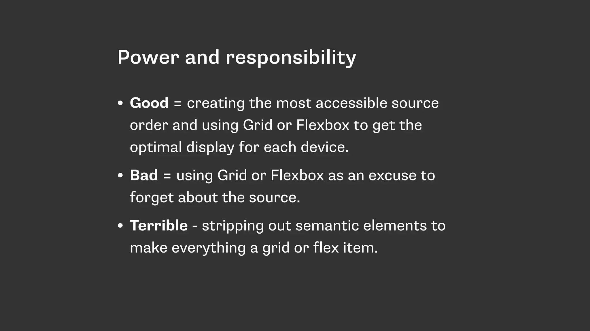 Power and responsibility
• Good = creating the most accessible source
order and using Grid or Flexbox to get the
optimal display for each device.
• Bad = using Grid or Flexbox as an excuse to
forget about the source.
• Terrible - stripping out semantic elements to
make everything a grid or flex item.
 