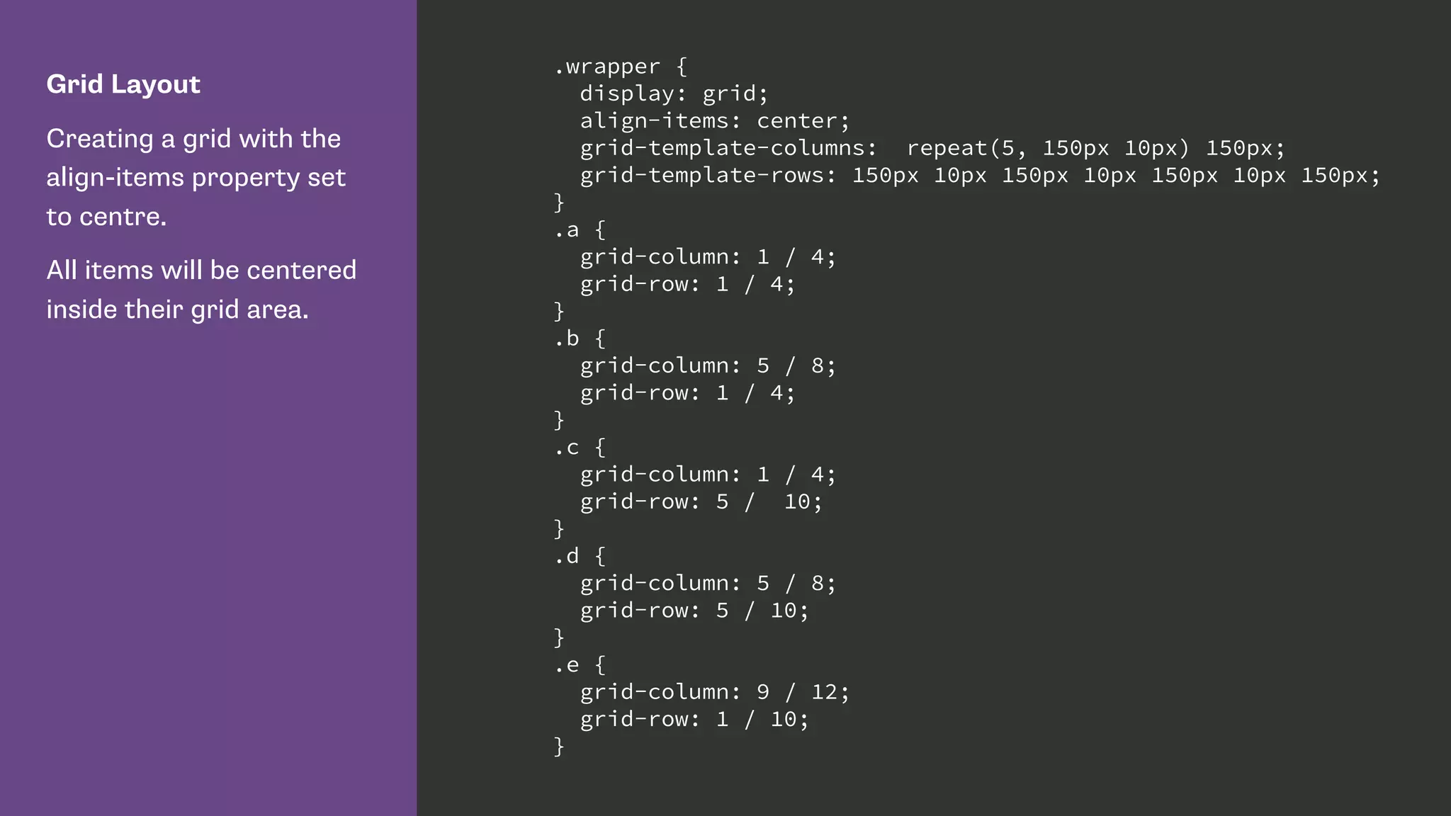 Grid Layout
Creating a grid with the
align-items property set
to centre.
All items will be centered
inside their grid area.
.wrapper {
display: grid;
align-items: center;
grid-template-columns: repeat(5, 150px 10px) 150px;
grid-template-rows: 150px 10px 150px 10px 150px 10px 150px;
}
.a {
grid-column: 1 / 4;
grid-row: 1 / 4;
}
.b {
grid-column: 5 / 8;
grid-row: 1 / 4;
}
.c {
grid-column: 1 / 4;
grid-row: 5 / 10;
}
.d {
grid-column: 5 / 8;
grid-row: 5 / 10;
}
.e {
grid-column: 9 / 12;
grid-row: 1 / 10;
}
 