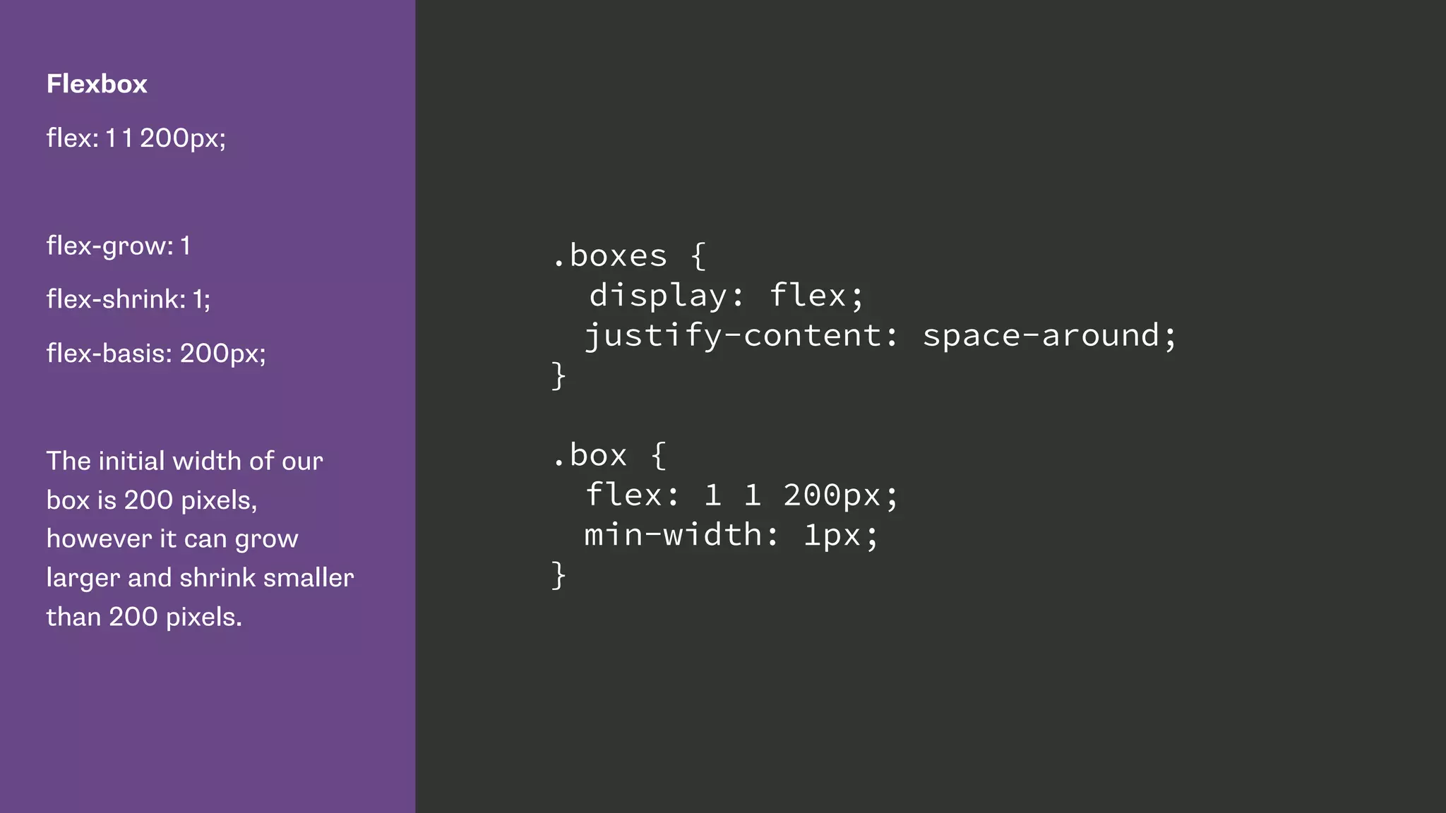 Flexbox
flex: 1 1 200px;
flex-grow: 1
flex-shrink: 1;
flex-basis: 200px;
The initial width of our
box is 200 pixels,
however it can grow
larger and shrink smaller
than 200 pixels.
.boxes {
display: flex;
justify-content: space-around;
}
.box {
flex: 1 1 200px;
min-width: 1px;
}
 
