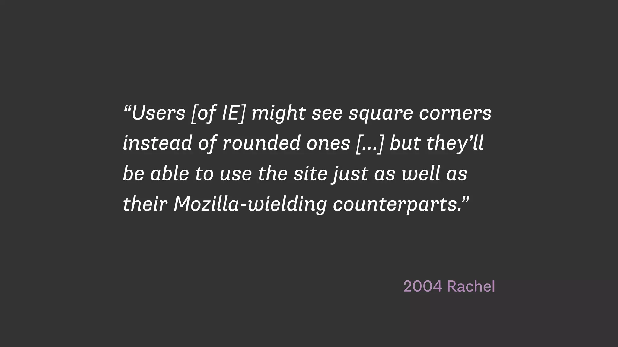 2004 Rachel
“Users [of IE] might see square corners
instead of rounded ones […] but they’ll
be able to use the site just as well as
their Mozilla-wielding counterparts.”
 