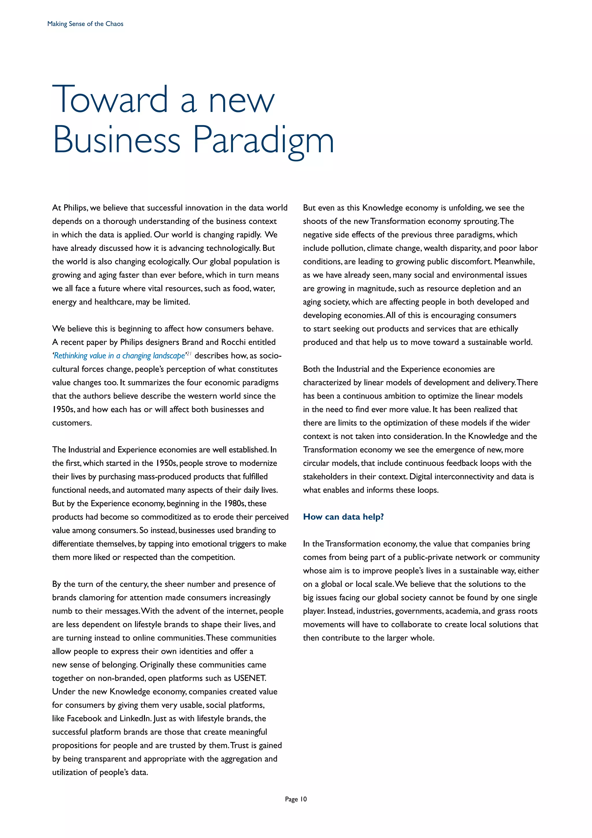 Toward a new
Business Paradigm
At Philips, we believe that successful innovation in the data world
depends on a thorough understanding of the business context
in which the data is applied. Our world is changing rapidly. We
have already discussed how it is advancing technologically. But
the world is also changing ecologically. Our global population is
growing and aging faster than ever before, which in turn means
we all face a future where vital resources, such as food, water,
energy and healthcare, may be limited.
We believe this is beginning to affect how consumers behave.
A recent paper by Philips designers Brand and Rocchi entitled
‘Rethinking value in a changing landscape’21
describes how, as socio-
cultural forces change, people’s perception of what constitutes
value changes too. It summarizes the four economic paradigms
that the authors believe describe the western world since the
1950s, and how each has or will affect both businesses and
customers.
The Industrial and Experience economies are well established.In
the first,which started in the 1950s,people strove to modernize
their lives by purchasing mass-produced products that fulfilled
functional needs,and automated many aspects of their daily lives.
But by the Experience economy,beginning in the 1980s,these
products had become so commoditized as to erode their perceived
value among consumers.So instead,businesses used branding to
differentiate themselves,by tapping into emotional triggers to make
them more liked or respected than the competition.
By the turn of the century, the sheer number and presence of
brands clamoring for attention made consumers increasingly
numb to their messages.With the advent of the internet, people
are less dependent on lifestyle brands to shape their lives, and
are turning instead to online communities.These communities
allow people to express their own identities and offer a
new sense of belonging. Originally these communities came
together on non-branded, open platforms such as USENET.
Under the new Knowledge economy, companies created value
for consumers by giving them very usable, social platforms,
like Facebook and LinkedIn. Just as with lifestyle brands, the
successful platform brands are those that create meaningful
propositions for people and are trusted by them.Trust is gained
by being transparent and appropriate with the aggregation and
utilization of people’s data.
But even as this Knowledge economy is unfolding, we see the
shoots of the new Transformation economy sprouting.The
negative side effects of the previous three paradigms, which
include pollution, climate change, wealth disparity, and poor labor
conditions, are leading to growing public discomfort. Meanwhile,
as we have already seen, many social and environmental issues
are growing in magnitude, such as resource depletion and an
aging society, which are affecting people in both developed and
developing economies.All of this is encouraging consumers
to start seeking out products and services that are ethically
produced and that help us to move toward a sustainable world.
Both the Industrial and the Experience economies are
characterized by linear models of development and delivery.There
has been a continuous ambition to optimize the linear models
in the need to find ever more value. It has been realized that
there are limits to the optimization of these models if the wider
context is not taken into consideration. In the Knowledge and the
Transformation economy we see the emergence of new, more
circular models, that include continuous feedback loops with the
stakeholders in their context. Digital interconnectivity and data is
what enables and informs these loops.
How can data help?
In the Transformation economy, the value that companies bring
comes from being part of a public-private network or community
whose aim is to improve people’s lives in a sustainable way, either
on a global or local scale.We believe that the solutions to the
big issues facing our global society cannot be found by one single
player. Instead, industries, governments, academia, and grass roots
movements will have to collaborate to create local solutions that
then contribute to the larger whole.
Making Sense of the Chaos
Page 10
 