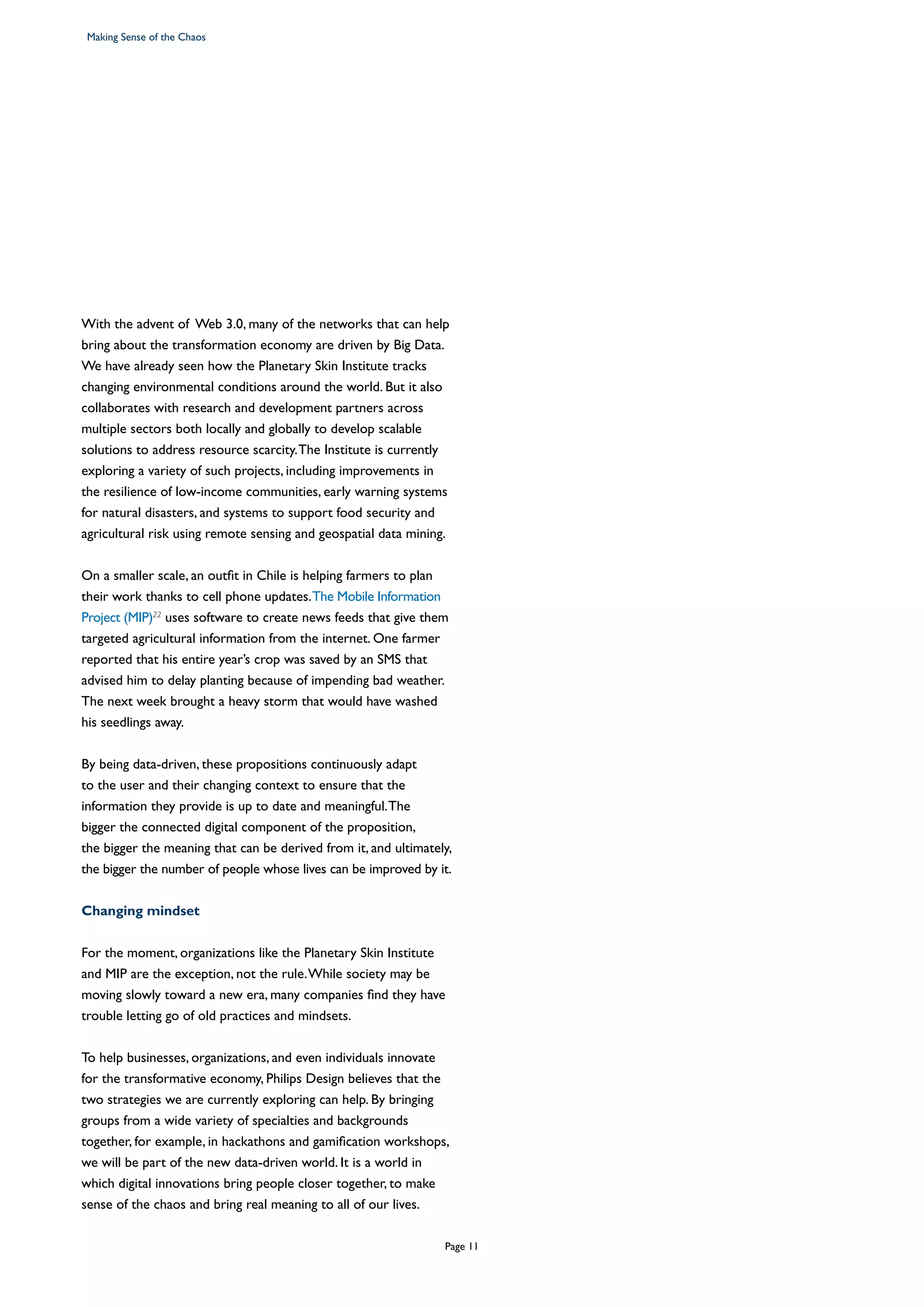 With the advent of Web 3.0, many of the networks that can help
bring about the transformation economy are driven by Big Data.
We have already seen how the Planetary Skin Institute tracks
changing environmental conditions around the world. But it also
collaborates with research and development partners across
multiple sectors both locally and globally to develop scalable
solutions to address resource scarcity.The Institute is currently
exploring a variety of such projects, including improvements in
the resilience of low-income communities, early warning systems
for natural disasters, and systems to support food security and
agricultural risk using remote sensing and geospatial data mining.
On a smaller scale, an outfit in Chile is helping farmers to plan
their work thanks to cell phone updates.The Mobile Information
Project (MIP)22
uses software to create news feeds that give them
targeted agricultural information from the internet. One farmer
reported that his entire year’s crop was saved by an SMS that
advised him to delay planting because of impending bad weather.
The next week brought a heavy storm that would have washed
his seedlings away.
By being data-driven, these propositions continuously adapt
to the user and their changing context to ensure that the
information they provide is up to date and meaningful.The
bigger the connected digital component of the proposition,
the bigger the meaning that can be derived from it, and ultimately,
the bigger the number of people whose lives can be improved by it.
Changing mindset
For the moment, organizations like the Planetary Skin Institute
and MIP are the exception, not the rule.While society may be
moving slowly toward a new era, many companies find they have
trouble letting go of old practices and mindsets.
To help businesses, organizations, and even individuals innovate
for the transformative economy, Philips Design believes that the
two strategies we are currently exploring can help. By bringing
groups from a wide variety of specialties and backgrounds
together, for example, in hackathons and gamification workshops,
we will be part of the new data-driven world. It is a world in
which digital innovations bring people closer together, to make
sense of the chaos and bring real meaning to all of our lives.
Making Sense of the Chaos
Page 11
 