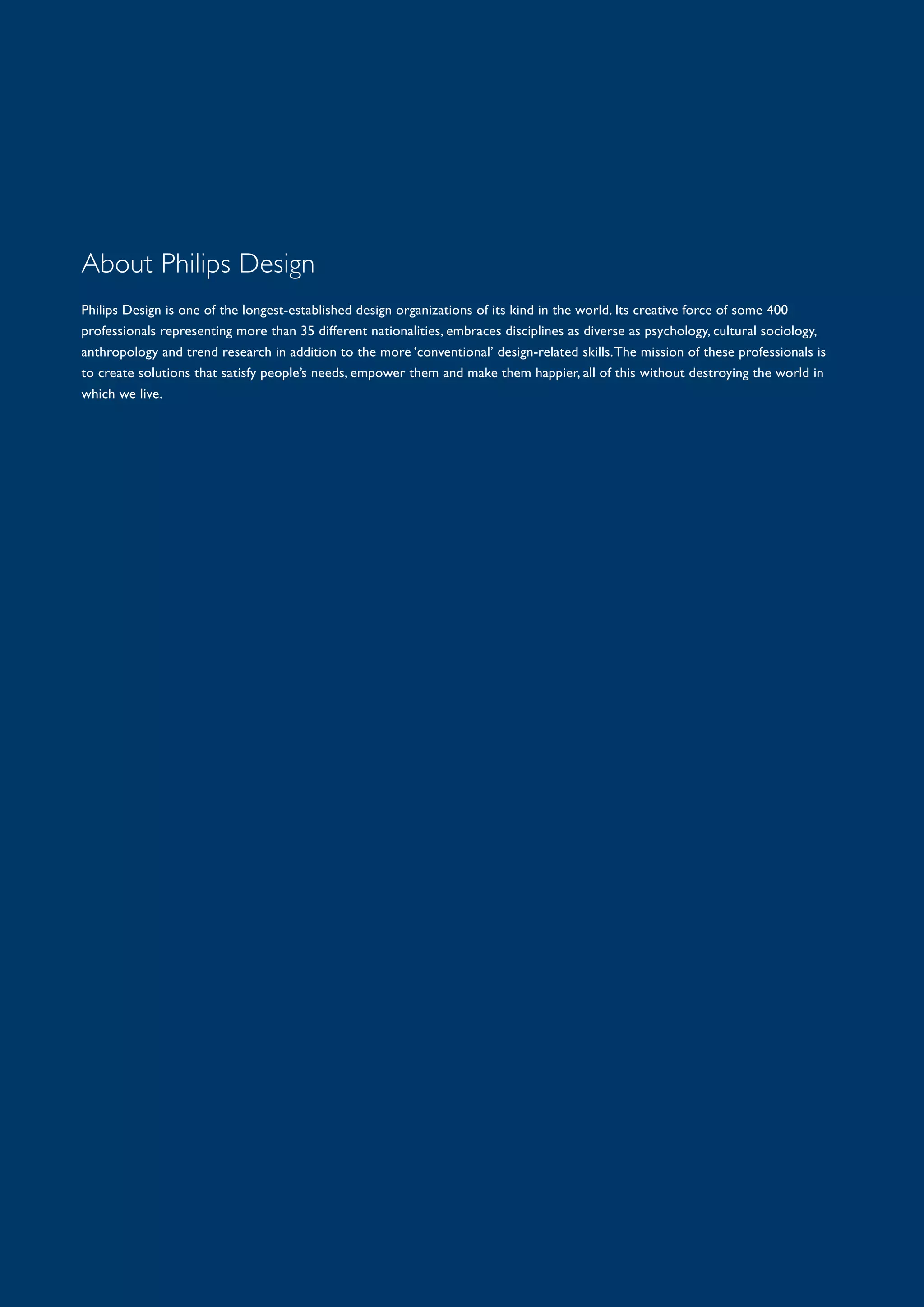 About Philips Design
Philips Design is one of the longest-established design organizations of its kind in the world. Its creative force of some 400
professionals representing more than 35 different nationalities, embraces disciplines as diverse as psychology, cultural sociology,
anthropology and trend research in addition to the more ‘conventional’ design-related skills.The mission of these professionals is
to create solutions that satisfy people’s needs, empower them and make them happier, all of this without destroying the world in
which we live.
 