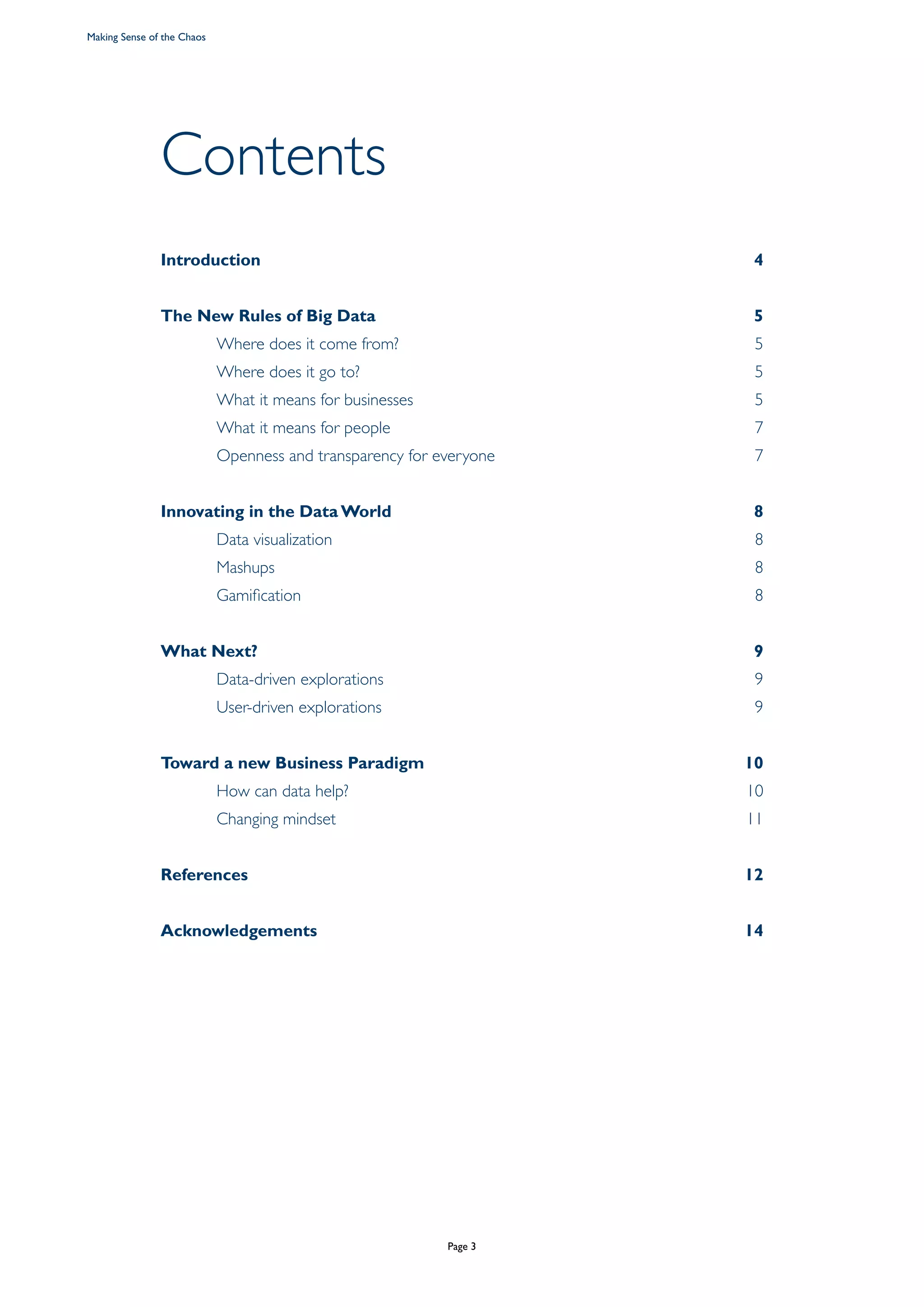Contents
Introduction4
The New Rules of Big Data 5
	 Where does it come from? 5
	 Where does it go to? 5
	 What it means for businesses 5
	 What it means for people 7
	 Openness and transparency for everyone	 7
Innovating in the Data World 8
	 Data visualization 8
	 Mashups  8
	Gamification 8
What Next? 9	
	 Data-driven explorations 9
	 User-driven explorations 9
Toward a new Business Paradigm 10
	 How can data help? 10
	 Changing mindset 11
References12
Acknowledgements14
Making Sense of the Chaos
Page 3
 