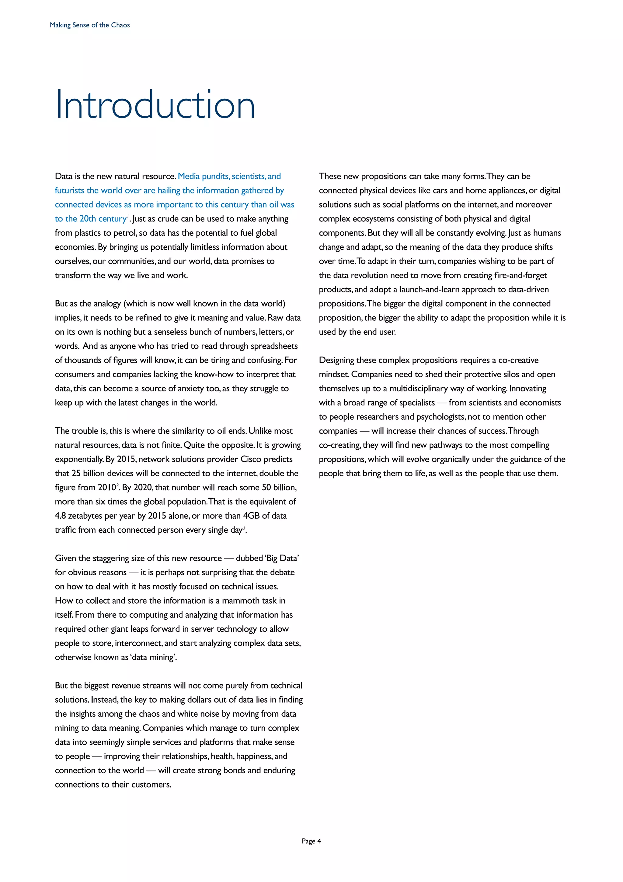 Data is the new natural resource.Media pundits,scientists,and
futurists the world over are hailing the information gathered by
connected devices as more important to this century than oil was
to the 20th century1
.Just as crude can be used to make anything
from plastics to petrol,so data has the potential to fuel global
economies.By bringing us potentially limitless information about
ourselves,our communities,and our world,data promises to
transform the way we live and work.
But as the analogy (which is now well known in the data world)
implies,it needs to be refined to give it meaning and value.Raw data
on its own is nothing but a senseless bunch of numbers,letters,or
words. And as anyone who has tried to read through spreadsheets
of thousands of figures will know,it can be tiring and confusing.For
consumers and companies lacking the know-how to interpret that
data,this can become a source of anxiety too,as they struggle to
keep up with the latest changes in the world.
The trouble is,this is where the similarity to oil ends.Unlike most
natural resources,data is not finite.Quite the opposite.It is growing
exponentially.By 2015,network solutions provider Cisco predicts
that 25 billion devices will be connected to the internet,double the
figure from 20102
.By 2020,that number will reach some 50 billion,
more than six times the global population.That is the equivalent of
4.8 zetabytes per year by 2015 alone,or more than 4GB of data
traffic from each connected person every single day3
.
Given the staggering size of this new resource — dubbed‘Big Data’
for obvious reasons — it is perhaps not surprising that the debate
on how to deal with it has mostly focused on technical issues.
How to collect and store the information is a mammoth task in
itself.From there to computing and analyzing that information has
required other giant leaps forward in server technology to allow
people to store,interconnect,and start analyzing complex data sets,
otherwise known as‘data mining’.
But the biggest revenue streams will not come purely from technical
solutions.Instead,the key to making dollars out of data lies in finding
the insights among the chaos and white noise by moving from data
mining to data meaning.Companies which manage to turn complex
data into seemingly simple services and platforms that make sense
to people — improving their relationships,health,happiness,and
connection to the world — will create strong bonds and enduring
connections to their customers.
These new propositions can take many forms.They can be
connected physical devices like cars and home appliances,or digital
solutions such as social platforms on the internet,and moreover
complex ecosystems consisting of both physical and digital
components.But they will all be constantly evolving.Just as humans
change and adapt,so the meaning of the data they produce shifts
over time.To adapt in their turn,companies wishing to be part of
the data revolution need to move from creating fire-and-forget
products,and adopt a launch-and-learn approach to data-driven
propositions.The bigger the digital component in the connected
proposition,the bigger the ability to adapt the proposition while it is
used by the end user.
Designing these complex propositions requires a co-creative
mindset.Companies need to shed their protective silos and open
themselves up to a multidisciplinary way of working.Innovating
with a broad range of specialists — from scientists and economists
to people researchers and psychologists,not to mention other
companies — will increase their chances of success.Through
co-creating,they will find new pathways to the most compelling
propositions,which will evolve organically under the guidance of the
people that bring them to life,as well as the people that use them.
Introduction
Making Sense of the Chaos
Page 4
 
