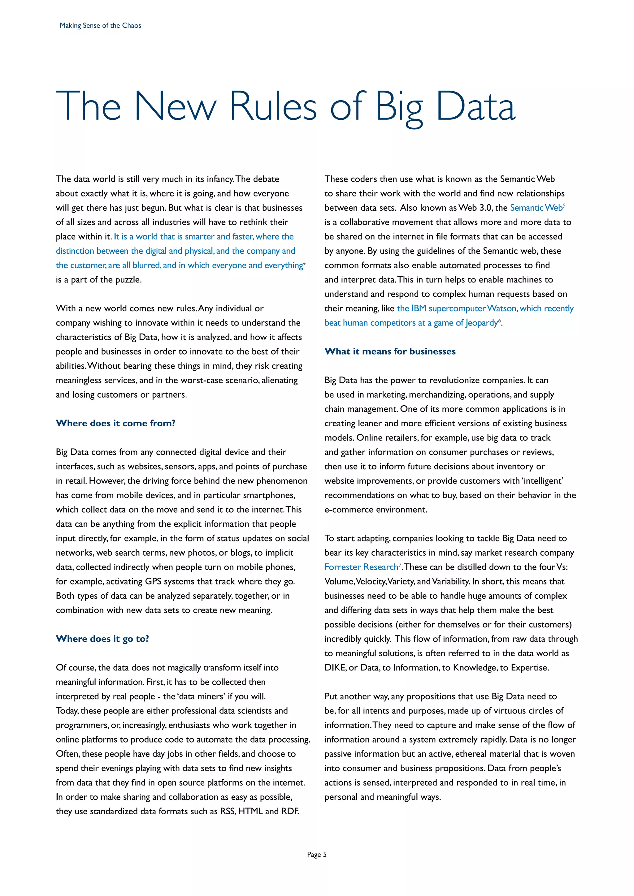 The New Rules of Big Data
The data world is still very much in its infancy.The debate
about exactly what it is, where it is going, and how everyone
will get there has just begun. But what is clear is that businesses
of all sizes and across all industries will have to rethink their
place within it. It is a world that is smarter and faster,where the
distinction between the digital and physical,and the company and
the customer,are all blurred,and in which everyone and everything4
is a part of the puzzle.
With a new world comes new rules.Any individual or
company wishing to innovate within it needs to understand the
characteristics of Big Data, how it is analyzed, and how it affects
people and businesses in order to innovate to the best of their
abilities.Without bearing these things in mind, they risk creating
meaningless services, and in the worst-case scenario, alienating
and losing customers or partners.
Where does it come from?
Big Data comes from any connected digital device and their
interfaces, such as websites, sensors, apps, and points of purchase
in retail. However, the driving force behind the new phenomenon
has come from mobile devices, and in particular smartphones,
which collect data on the move and send it to the internet.This
data can be anything from the explicit information that people
input directly, for example, in the form of status updates on social
networks, web search terms, new photos, or blogs, to implicit
data, collected indirectly when people turn on mobile phones,
for example, activating GPS systems that track where they go.
Both types of data can be analyzed separately, together, or in
combination with new data sets to create new meaning.
Where does it go to?
Of course, the data does not magically transform itself into
meaningful information. First, it has to be collected then
interpreted by real people - the ‘data miners’ if you will.
Today, these people are either professional data scientists and
programmers, or, increasingly, enthusiasts who work together in
online platforms to produce code to automate the data processing.
Often, these people have day jobs in other fields, and choose to
spend their evenings playing with data sets to find new insights
from data that they find in open source platforms on the internet.
In order to make sharing and collaboration as easy as possible,
they use standardized data formats such as RSS, HTML and RDF.
These coders then use what is known as the Semantic Web
to share their work with the world and find new relationships
between data sets. Also known as Web 3.0, the SemanticWeb5
is a collaborative movement that allows more and more data to
be shared on the internet in file formats that can be accessed
by anyone. By using the guidelines of the Semantic web, these
common formats also enable automated processes to find
and interpret data.This in turn helps to enable machines to
understand and respond to complex human requests based on
their meaning, like the IBM supercomputerWatson,which recently
beat human competitors at a game of Jeopardy6
.
What it means for businesses
Big Data has the power to revolutionize companies. It can
be used in marketing, merchandizing, operations, and supply
chain management. One of its more common applications is in
creating leaner and more efficient versions of existing business
models. Online retailers, for example, use big data to track
and gather information on consumer purchases or reviews,
then use it to inform future decisions about inventory or
website improvements, or provide customers with ‘intelligent’
recommendations on what to buy, based on their behavior in the
e-commerce environment.
To start adapting, companies looking to tackle Big Data need to
bear its key characteristics in mind, say market research company
Forrester Research7
.These can be distilled down to the fourVs:
Volume,Velocity,Variety, andVariability. In short, this means that
businesses need to be able to handle huge amounts of complex
and differing data sets in ways that help them make the best
possible decisions (either for themselves or for their customers)
incredibly quickly. This flow of information, from raw data through
to meaningful solutions, is often referred to in the data world as
DIKE, or Data, to Information, to Knowledge, to Expertise.
Put another way, any propositions that use Big Data need to
be, for all intents and purposes, made up of virtuous circles of
information.They need to capture and make sense of the flow of
information around a system extremely rapidly. Data is no longer
passive information but an active, ethereal material that is woven
into consumer and business propositions. Data from people’s
actions is sensed, interpreted and responded to in real time, in
personal and meaningful ways.
Making Sense of the Chaos
Page 5
 