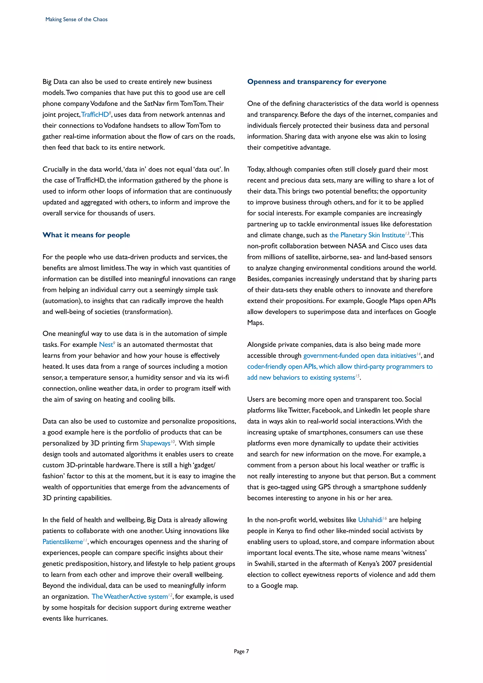 Big Data can also be used to create entirely new business
models.Two companies that have put this to good use are cell
phone companyVodafone and the SatNav firm TomTom.Their
joint project,TrafficHD8
, uses data from network antennas and
their connections toVodafone handsets to allow TomTom to
gather real-time information about the flow of cars on the roads,
then feed that back to its entire network.
Crucially in the data world,‘data in’ does not equal ‘data out’. In
the case of TrafficHD, the information gathered by the phone is
used to inform other loops of information that are continuously
updated and aggregated with others, to inform and improve the
overall service for thousands of users.
What it means for people
For the people who use data-driven products and services, the
benefits are almost limitless.The way in which vast quantities of
information can be distilled into meaningful innovations can range
from helping an individual carry out a seemingly simple task
(automation), to insights that can radically improve the health
and well-being of societies (transformation).
One meaningful way to use data is in the automation of simple
tasks. For example Nest9
is an automated thermostat that
learns from your behavior and how your house is effectively
heated. It uses data from a range of sources including a motion
sensor, a temperature sensor, a humidity sensor and via its wi-fi
connection, online weather data, in order to program itself with
the aim of saving on heating and cooling bills.
Data can also be used to customize and personalize propositions,
a good example here is the portfolio of products that can be
personalized by 3D printing firm Shapeways10
. With simple
design tools and automated algorithms it enables users to create
custom 3D-printable hardware.There is still a high ‘gadget/
fashion’ factor to this at the moment, but it is easy to imagine the
wealth of opportunities that emerge from the advancements of
3D printing capabilities.
In the field of health and wellbeing, Big Data is already allowing
patients to collaborate with one another. Using innovations like
Patientslikeme11
, which encourages openness and the sharing of
experiences, people can compare specific insights about their
genetic predisposition, history, and lifestyle to help patient groups
to learn from each other and improve their overall wellbeing.
Beyond the individual, data can be used to meaningfully inform
an organization. TheWeatherActive system12
, for example, is used
by some hospitals for decision support during extreme weather
events like hurricanes.
Openness and transparency for everyone
One of the defining characteristics of the data world is openness
and transparency. Before the days of the internet, companies and
individuals fiercely protected their business data and personal
information. Sharing data with anyone else was akin to losing
their competitive advantage.
Today, although companies often still closely guard their most
recent and precious data sets, many are willing to share a lot of
their data.This brings two potential benefits; the opportunity
to improve business through others, and for it to be applied
for social interests. For example companies are increasingly
partnering up to tackle environmental issues like deforestation
and climate change, such as the Planetary Skin Institute13
.This
non-profit collaboration between NASA and Cisco uses data
from millions of satellite, airborne, sea- and land-based sensors
to analyze changing environmental conditions around the world.
Besides, companies increasingly understand that by sharing parts
of their data-sets they enable others to innovate and therefore
extend their propositions. For example, Google Maps open APIs
allow developers to superimpose data and interfaces on Google
Maps.
Alongside private companies, data is also being made more
accessible through government-funded open data initiatives14
, and
coder-friendly openAPIs,which allow third-party programmers to
add new behaviors to existing systems15
.
Users are becoming more open and transparent too. Social
platforms like Twitter, Facebook, and LinkedIn let people share
data in ways akin to real-world social interactions.With the
increasing uptake of smartphones, consumers can use these
platforms even more dynamically to update their activities
and search for new information on the move. For example, a
comment from a person about his local weather or traffic is
not really interesting to anyone but that person. But a comment
that is geo-tagged using GPS through a smartphone suddenly
becomes interesting to anyone in his or her area.
In the non-profit world, websites like Ushahidi16
are helping
people in Kenya to find other like-minded social activists by
enabling users to upload, store, and compare information about
important local events.The site, whose name means ‘witness’
in Swahili, started in the aftermath of Kenya’s 2007 presidential
election to collect eyewitness reports of violence and add them
to a Google map.
Making Sense of the Chaos
Page 7
 