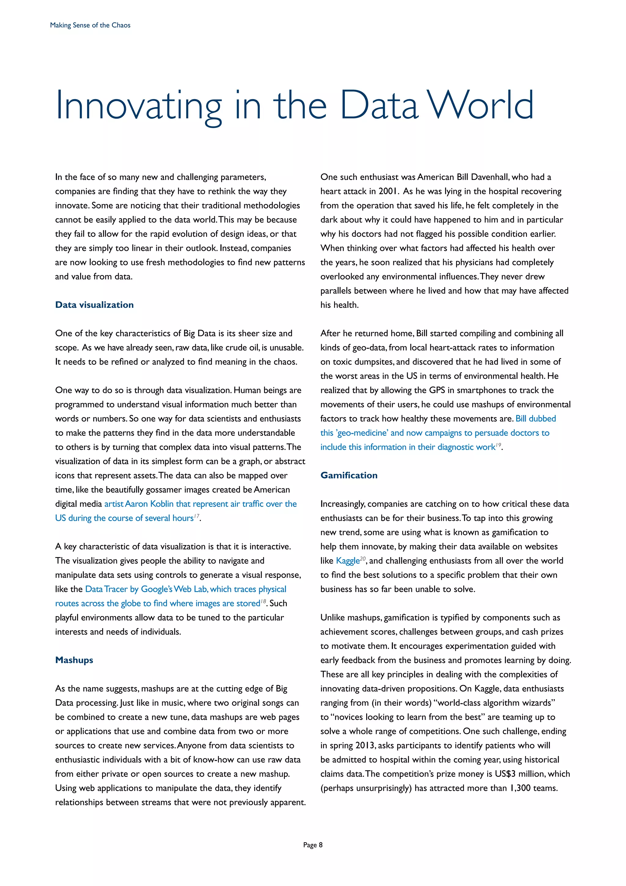 In the face of so many new and challenging parameters,
companies are finding that they have to rethink the way they
innovate. Some are noticing that their traditional methodologies
cannot be easily applied to the data world.This may be because
they fail to allow for the rapid evolution of design ideas, or that
they are simply too linear in their outlook. Instead, companies
are now looking to use fresh methodologies to find new patterns
and value from data.
Data visualization
One of the key characteristics of Big Data is its sheer size and
scope. As we have already seen,raw data,like crude oil,is unusable.
It needs to be refined or analyzed to find meaning in the chaos.
One way to do so is through data visualization. Human beings are
programmed to understand visual information much better than
words or numbers. So one way for data scientists and enthusiasts
to make the patterns they find in the data more understandable
to others is by turning that complex data into visual patterns.The
visualization of data in its simplest form can be a graph, or abstract
icons that represent assets.The data can also be mapped over
time, like the beautifully gossamer images created be American
digital media artistAaron Koblin that represent air traffic over the
US during the course of several hours17
.
A key characteristic of data visualization is that it is interactive.
The visualization gives people the ability to navigate and
manipulate data sets using controls to generate a visual response,
like the DataTracer by Google’sWeb Lab,which traces physical
routes across the globe to find where images are stored18
. Such
playful environments allow data to be tuned to the particular
interests and needs of individuals.
Mashups
As the name suggests, mashups are at the cutting edge of Big
Data processing. Just like in music, where two original songs can
be combined to create a new tune, data mashups are web pages
or applications that use and combine data from two or more
sources to create new services.Anyone from data scientists to
enthusiastic individuals with a bit of know-how can use raw data
from either private or open sources to create a new mashup.
Using web applications to manipulate the data, they identify
relationships between streams that were not previously apparent.
One such enthusiast was American Bill Davenhall, who had a
heart attack in 2001. As he was lying in the hospital recovering
from the operation that saved his life, he felt completely in the
dark about why it could have happened to him and in particular
why his doctors had not flagged his possible condition earlier.
When thinking over what factors had affected his health over
the years, he soon realized that his physicians had completely
overlooked any environmental influences.They never drew
parallels between where he lived and how that may have affected
his health.
After he returned home, Bill started compiling and combining all
kinds of geo-data, from local heart-attack rates to information
on toxic dumpsites, and discovered that he had lived in some of
the worst areas in the US in terms of environmental health. He
realized that by allowing the GPS in smartphones to track the
movements of their users, he could use mashups of environmental
factors to track how healthy these movements are. Bill dubbed
this ’geo-medicine’ and now campaigns to persuade doctors to
include this information in their diagnostic work19
.
Gamification
Increasingly, companies are catching on to how critical these data
enthusiasts can be for their business.To tap into this growing
new trend, some are using what is known as gamification to
help them innovate, by making their data available on websites
like Kaggle20
, and challenging enthusiasts from all over the world
to find the best solutions to a specific problem that their own
business has so far been unable to solve.
Unlike mashups, gamification is typified by components such as
achievement scores, challenges between groups, and cash prizes
to motivate them. It encourages experimentation guided with
early feedback from the business and promotes learning by doing.
These are all key principles in dealing with the complexities of
innovating data-driven propositions. On Kaggle, data enthusiasts
ranging from (in their words) “world-class algorithm wizards”
to “novices looking to learn from the best” are teaming up to
solve a whole range of competitions. One such challenge, ending
in spring 2013, asks participants to identify patients who will
be admitted to hospital within the coming year, using historical
claims data.The competition’s prize money is US$3 million, which
(perhaps unsurprisingly) has attracted more than 1,300 teams.
Innovating in the Data World
Making Sense of the Chaos
Page 8
 