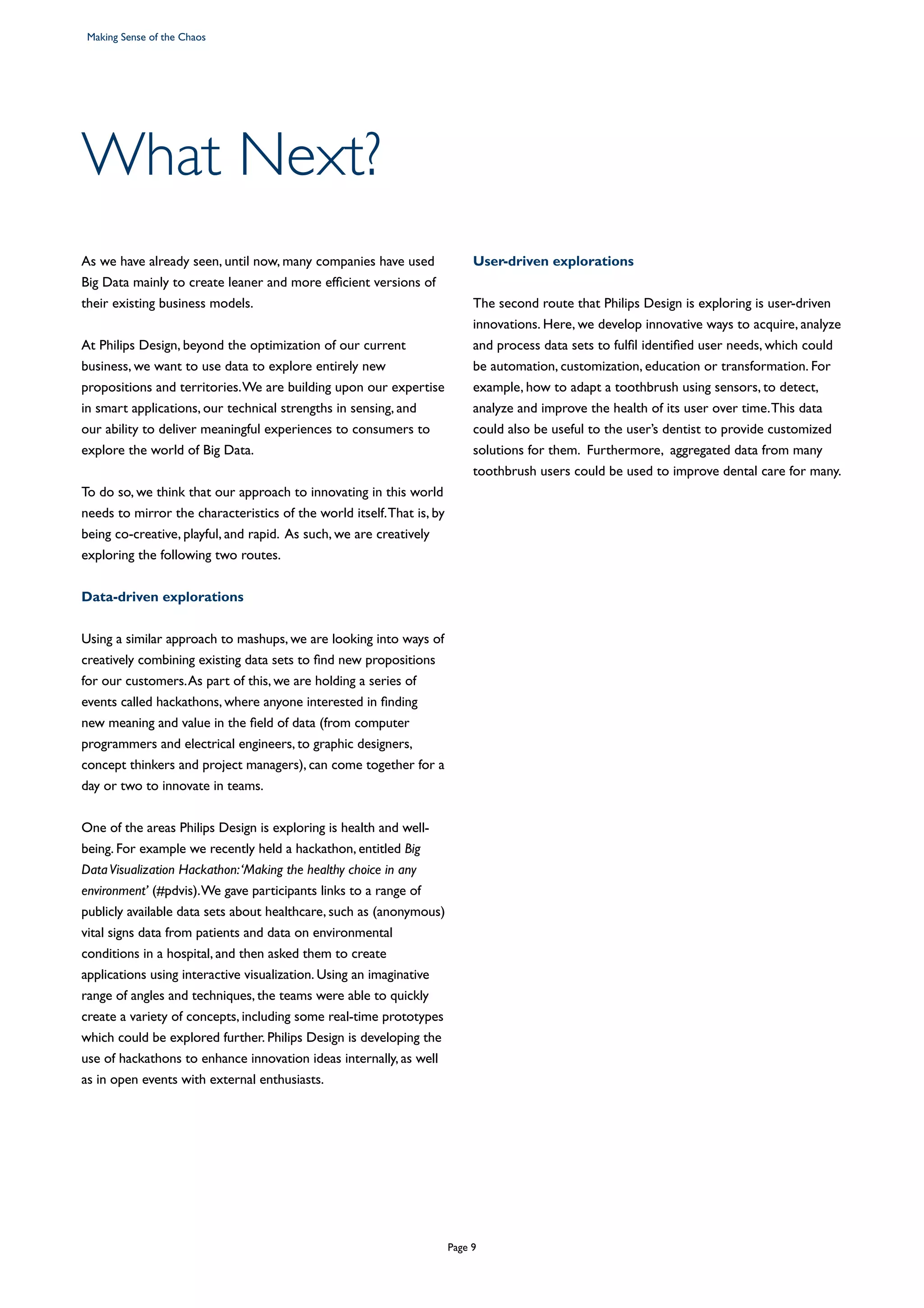What Next?
As we have already seen, until now, many companies have used
Big Data mainly to create leaner and more efficient versions of
their existing business models.
At Philips Design, beyond the optimization of our current
business, we want to use data to explore entirely new
propositions and territories.We are building upon our expertise
in smart applications, our technical strengths in sensing, and
our ability to deliver meaningful experiences to consumers to
explore the world of Big Data.
To do so, we think that our approach to innovating in this world
needs to mirror the characteristics of the world itself.That is, by
being co-creative, playful, and rapid. As such, we are creatively
exploring the following two routes.
Data-driven explorations
Using a similar approach to mashups, we are looking into ways of
creatively combining existing data sets to find new propositions
for our customers.As part of this, we are holding a series of
events called hackathons, where anyone interested in finding
new meaning and value in the field of data (from computer
programmers and electrical engineers, to graphic designers,
concept thinkers and project managers), can come together for a
day or two to innovate in teams.
 
One of the areas Philips Design is exploring is health and well-
being. For example we recently held a hackathon, entitled Big
DataVisualization Hackathon:‘Making the healthy choice in any
environment’ (#pdvis).We gave participants links to a range of
publicly available data sets about healthcare, such as (anonymous)
vital signs data from patients and data on environmental
conditions in a hospital, and then asked them to create
applications using interactive visualization. Using an imaginative
range of angles and techniques, the teams were able to quickly
create a variety of concepts, including some real-time prototypes
which could be explored further. Philips Design is developing the
use of hackathons to enhance innovation ideas internally, as well
as in open events with external enthusiasts.
User-driven explorations
The second route that Philips Design is exploring is user-driven
innovations. Here, we develop innovative ways to acquire, analyze
and process data sets to fulfil identified user needs, which could
be automation, customization, education or transformation. For
example, how to adapt a toothbrush using sensors, to detect,
analyze and improve the health of its user over time.This data
could also be useful to the user’s dentist to provide customized
solutions for them. Furthermore, aggregated data from many
toothbrush users could be used to improve dental care for many.
Making Sense of the Chaos
Page 9
 
