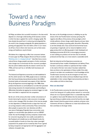 Toward a new
Business Paradigm
At Philips, we believe that successful innovation in the data world
depends on a thorough understanding of the business context
in which the data is applied. Our world is changing rapidly. We
have already discussed how it is advancing technologically. But
the world is also changing ecologically. Our global population is
growing and aging faster than ever before, which in turn means
we all face a future where vital resources, such as food, water,
energy and healthcare, may be limited.
We believe this is beginning to affect how consumers behave.
A recent paper by Philips designers Brand and Rocchi entitled
‘Rethinking value in a changing landscape’21
describes how, as socio-
cultural forces change, people’s perception of what constitutes
value changes too. It summarizes the four economic paradigms
that the authors believe describe the western world since the
1950s, and how each has or will affect both businesses and
customers.
The Industrial and Experience economies are well established.In
the first,which started in the 1950s,people strove to modernize
their lives by purchasing mass-produced products that fulfilled
functional needs,and automated many aspects of their daily lives.
But by the Experience economy,beginning in the 1980s,these
products had become so commoditized as to erode their perceived
value among consumers.So instead,businesses used branding to
differentiate themselves,by tapping into emotional triggers to make
them more liked or respected than the competition.
By the turn of the century, the sheer number and presence of
brands clamoring for attention made consumers increasingly
numb to their messages.With the advent of the internet, people
are less dependent on lifestyle brands to shape their lives, and
are turning instead to online communities.These communities
allow people to express their own identities and offer a
new sense of belonging. Originally these communities came
together on non-branded, open platforms such as USENET.
Under the new Knowledge economy, companies created value
for consumers by giving them very usable, social platforms,
like Facebook and LinkedIn. Just as with lifestyle brands, the
successful platform brands are those that create meaningful
propositions for people and are trusted by them.Trust is gained
by being transparent and appropriate with the aggregation and
utilization of people’s data.
But even as this Knowledge economy is unfolding, we see the
shoots of the new Transformation economy sprouting.The
negative side effects of the previous three paradigms, which
include pollution, climate change, wealth disparity, and poor labor
conditions, are leading to growing public discomfort. Meanwhile,
as we have already seen, many social and environmental issues
are growing in magnitude, such as resource depletion and an
aging society, which are affecting people in both developed and
developing economies.All of this is encouraging consumers
to start seeking out products and services that are ethically
produced and that help us to move toward a sustainable world.
Both the Industrial and the Experience economies are
characterized by linear models of development and delivery.There
has been a continuous ambition to optimize the linear models
in the need to find ever more value. It has been realized that
there are limits to the optimization of these models if the wider
context is not taken into consideration. In the Knowledge and the
Transformation economy we see the emergence of new, more
circular models, that include continuous feedback loops with the
stakeholders in their context. Digital interconnectivity and data is
what enables and informs these loops.
How can data help?
In the Transformation economy, the value that companies bring
comes from being part of a public-private network or community
whose aim is to improve people’s lives in a sustainable way, either
on a global or local scale.We believe that the solutions to the
big issues facing our global society cannot be found by one single
player. Instead, industries, governments, academia, and grass roots
movements will have to collaborate to create local solutions that
then contribute to the larger whole.
Making Sense of the Chaos
Page 10
 