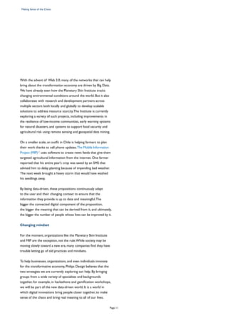 With the advent of Web 3.0, many of the networks that can help
bring about the transformation economy are driven by Big Data.
We have already seen how the Planetary Skin Institute tracks
changing environmental conditions around the world. But it also
collaborates with research and development partners across
multiple sectors both locally and globally to develop scalable
solutions to address resource scarcity.The Institute is currently
exploring a variety of such projects, including improvements in
the resilience of low-income communities, early warning systems
for natural disasters, and systems to support food security and
agricultural risk using remote sensing and geospatial data mining.
On a smaller scale, an outfit in Chile is helping farmers to plan
their work thanks to cell phone updates.The Mobile Information
Project (MIP)22
uses software to create news feeds that give them
targeted agricultural information from the internet. One farmer
reported that his entire year’s crop was saved by an SMS that
advised him to delay planting because of impending bad weather.
The next week brought a heavy storm that would have washed
his seedlings away.
By being data-driven, these propositions continuously adapt
to the user and their changing context to ensure that the
information they provide is up to date and meaningful.The
bigger the connected digital component of the proposition,
the bigger the meaning that can be derived from it, and ultimately,
the bigger the number of people whose lives can be improved by it.
Changing mindset
For the moment, organizations like the Planetary Skin Institute
and MIP are the exception, not the rule.While society may be
moving slowly toward a new era, many companies find they have
trouble letting go of old practices and mindsets.
To help businesses, organizations, and even individuals innovate
for the transformative economy, Philips Design believes that the
two strategies we are currently exploring can help. By bringing
groups from a wide variety of specialties and backgrounds
together, for example, in hackathons and gamification workshops,
we will be part of the new data-driven world. It is a world in
which digital innovations bring people closer together, to make
sense of the chaos and bring real meaning to all of our lives.
Making Sense of the Chaos
Page 11
 
