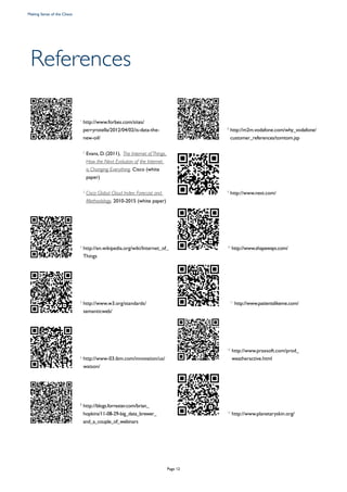 References
	 1
http://www.forbes.com/sites/
perryrotella/2012/04/02/is-data-the-
new-oil/
		2
Evans, D. (2011), The Internet of Things,
How the Next Evolution of the Internet
is Changing Everything, Cisco (white
paper)
		3
Cisco Global Cloud Index: Forecast and
Methodology, 2010-2015 (white paper)
	 4
http://en.wikipedia.org/wiki/Internet_of_
Things
	 5
http://www.w3.org/standards/
semanticweb/
	 6
http://www-03.ibm.com/innovation/us/
watson/
	 7
http://blogs.forrester.com/brian_
hopkins/11-08-29-big_data_brewer_
and_a_couple_of_webinars
	 8
http://m2m.vodafone.com/why_vodafone/
customer_references/tomtom.jsp
	 9
http://www.nest.com/
	 10
http://www.shapeways.com/
		11
http://www.patientslikeme.com/
	 12
http://www.praxsoft.com/prod_
weatheractive.html
	 13
http://www.planetaryskin.org/
Making Sense of the Chaos
Page 12
 