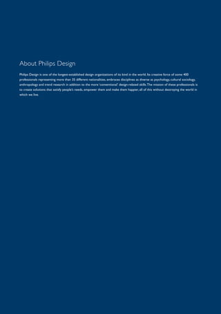 About Philips Design
Philips Design is one of the longest-established design organizations of its kind in the world. Its creative force of some 400
professionals representing more than 35 different nationalities, embraces disciplines as diverse as psychology, cultural sociology,
anthropology and trend research in addition to the more ‘conventional’ design-related skills.The mission of these professionals is
to create solutions that satisfy people’s needs, empower them and make them happier, all of this without destroying the world in
which we live.
 