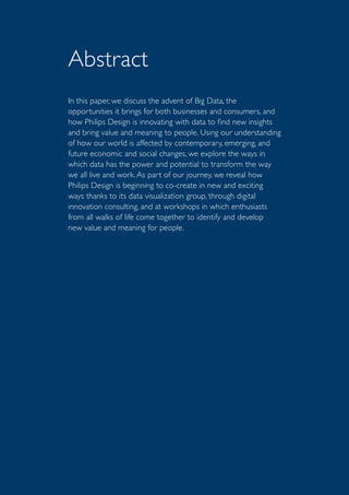 In this paper, we discuss the advent of Big Data, the
opportunities it brings for both businesses and consumers, and
how Philips Design is innovating with data to find new insights
and bring value and meaning to people. Using our understanding
of how our world is affected by contemporary, emerging, and
future economic and social changes, we explore the ways in
which data has the power and potential to transform the way
we all live and work. As part of our journey, we reveal how
Philips Design is beginning to co-create in new and exciting
ways thanks to its data visualization group, through digital
innovation consulting, and at workshops in which enthusiasts
from all walks of life come together to identify and develop
new value and meaning for people.
Abstract
 