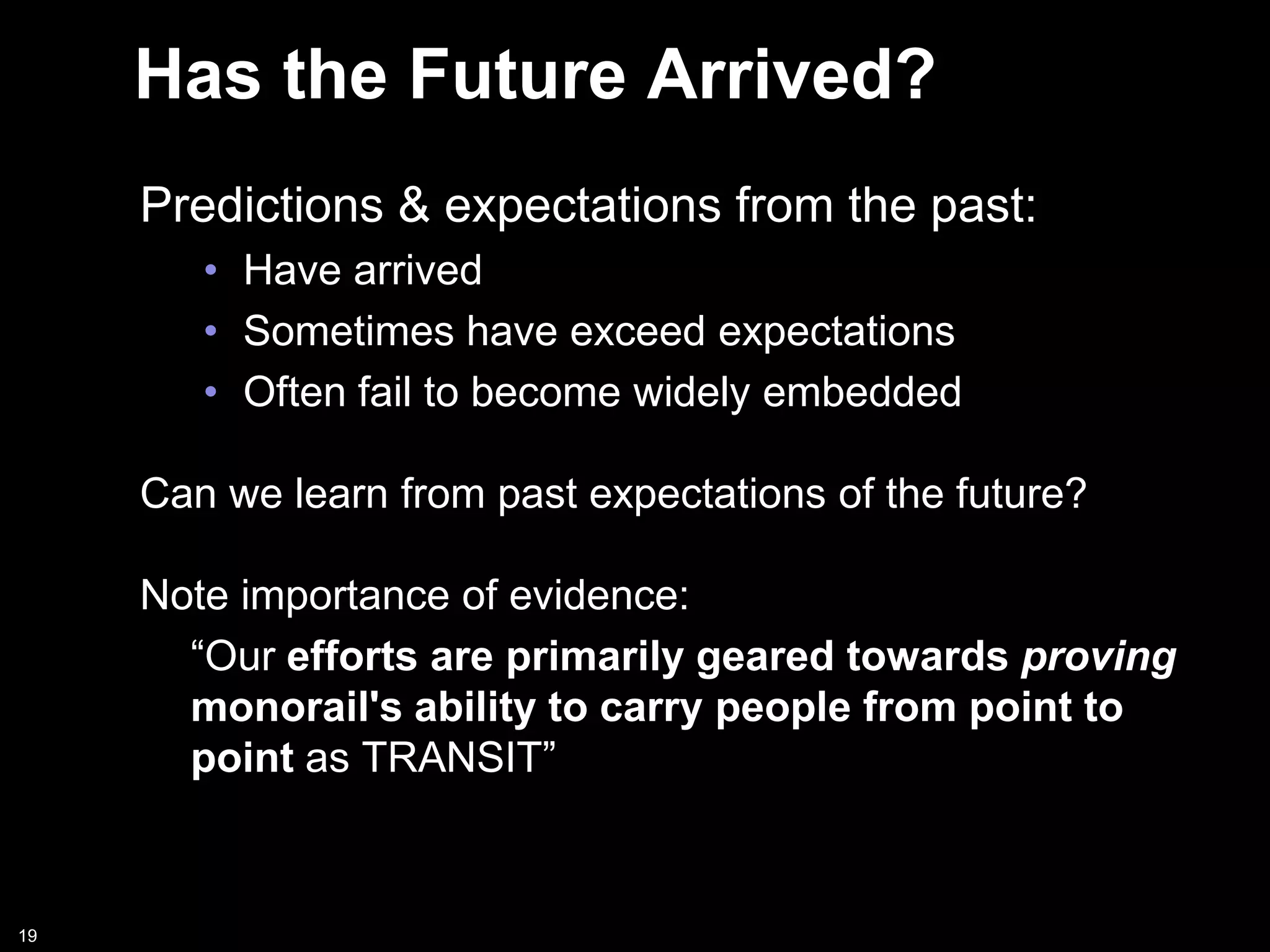 Has the Future Arrived?
     Predictions & expectations from the past:
        • Have arrived
        • Sometimes have exceed expectations
        • Often fail to become widely embedded

     Can we learn from past expectations of the future?

     Note importance of evidence:
       “Our efforts are primarily geared towards proving
       monorail's ability to carry people from point to
       point as TRANSIT”



19
 