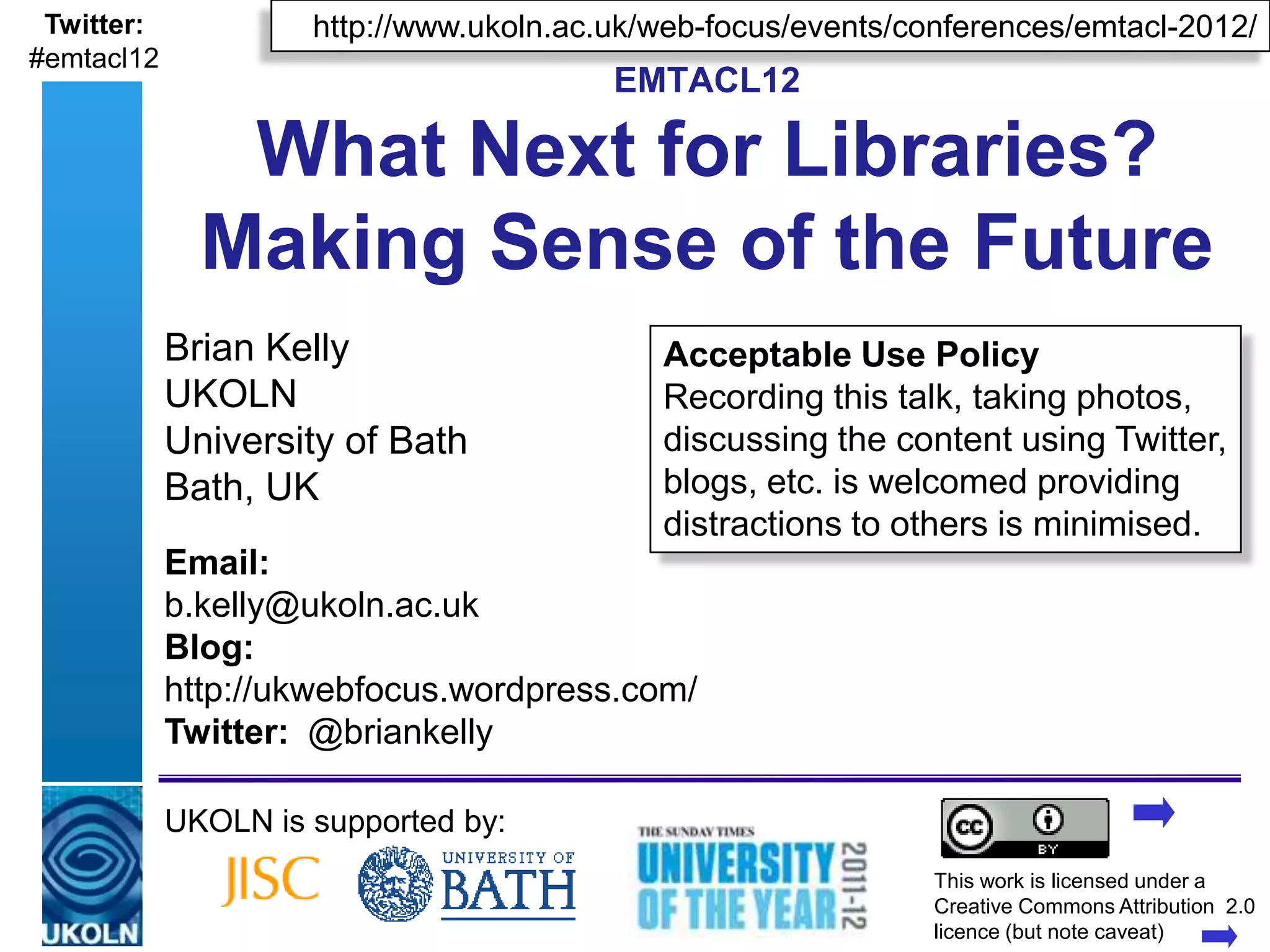 Twitter:               http://www.ukoln.ac.uk/web-focus/events/conferences/emtacl-2012/
#emtacl12
                                                   EMTACL12

               What Next for Libraries?
              Making Sense of the Future
            Brian Kelly                                 Acceptable Use Policy
            UKOLN                                       Recording this talk, taking photos,
            University of Bath                          discussing the content using Twitter,
            Bath, UK                                    blogs, etc. is welcomed providing
                                                        distractions to others is minimised.
            Email:
            b.kelly@ukoln.ac.uk
            Blog:
            http://ukwebfocus.wordpress.com/
            Twitter: @briankelly

            UKOLN is supported by:
                                                                         This work is licensed under a
            A centre of expertise in digital information management      Creativewww.ukoln.ac.uk 2.0
                                                                                   Commons Attribution
                                                                         licence (but note caveat)
 