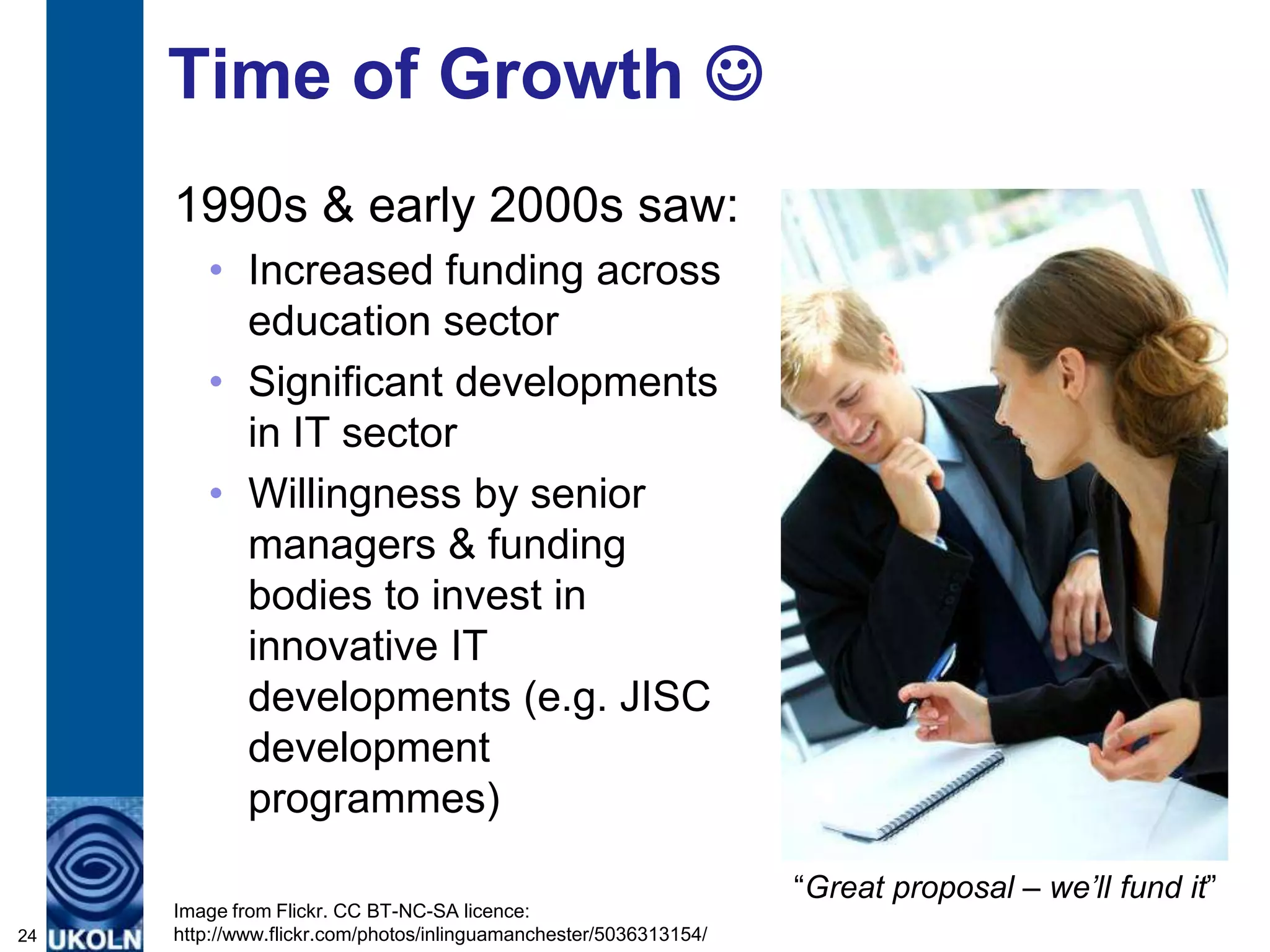 Time of Growth 
     1990s & early 2000s saw:
        • Increased funding across
          education sector
        • Significant developments
          in IT sector
        • Willingness by senior
          managers & funding
          bodies to invest in
          innovative IT
          developments (e.g. JISC
          development
          programmes)

                                                                   “Great proposal – we’ll fund it”
     Image from Flickr. CC BT-NC-SA licence:
24   http://www.flickr.com/photos/inlinguamanchester/5036313154/
 