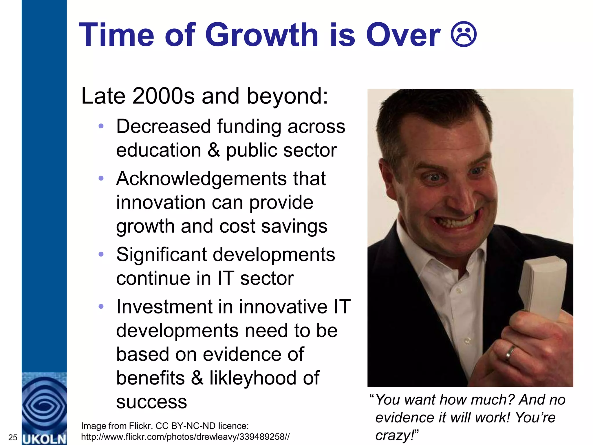 Time of Growth is Over 
     Late 2000s and beyond:
        • Decreased funding across
          education & public sector
        • Acknowledgements that
          innovation can provide
          growth and cost savings
        • Significant developments
          continue in IT sector
        • Investment in innovative IT
          developments need to be
          based on evidence of
          benefits & likleyhood of
          success                                         “You want how much? And no
     Image from Flickr. CC BY-NC-ND licence:
                                                           evidence it will work! You’re
25   http://www.flickr.com/photos/drewleavy/339489258//    crazy!”
 