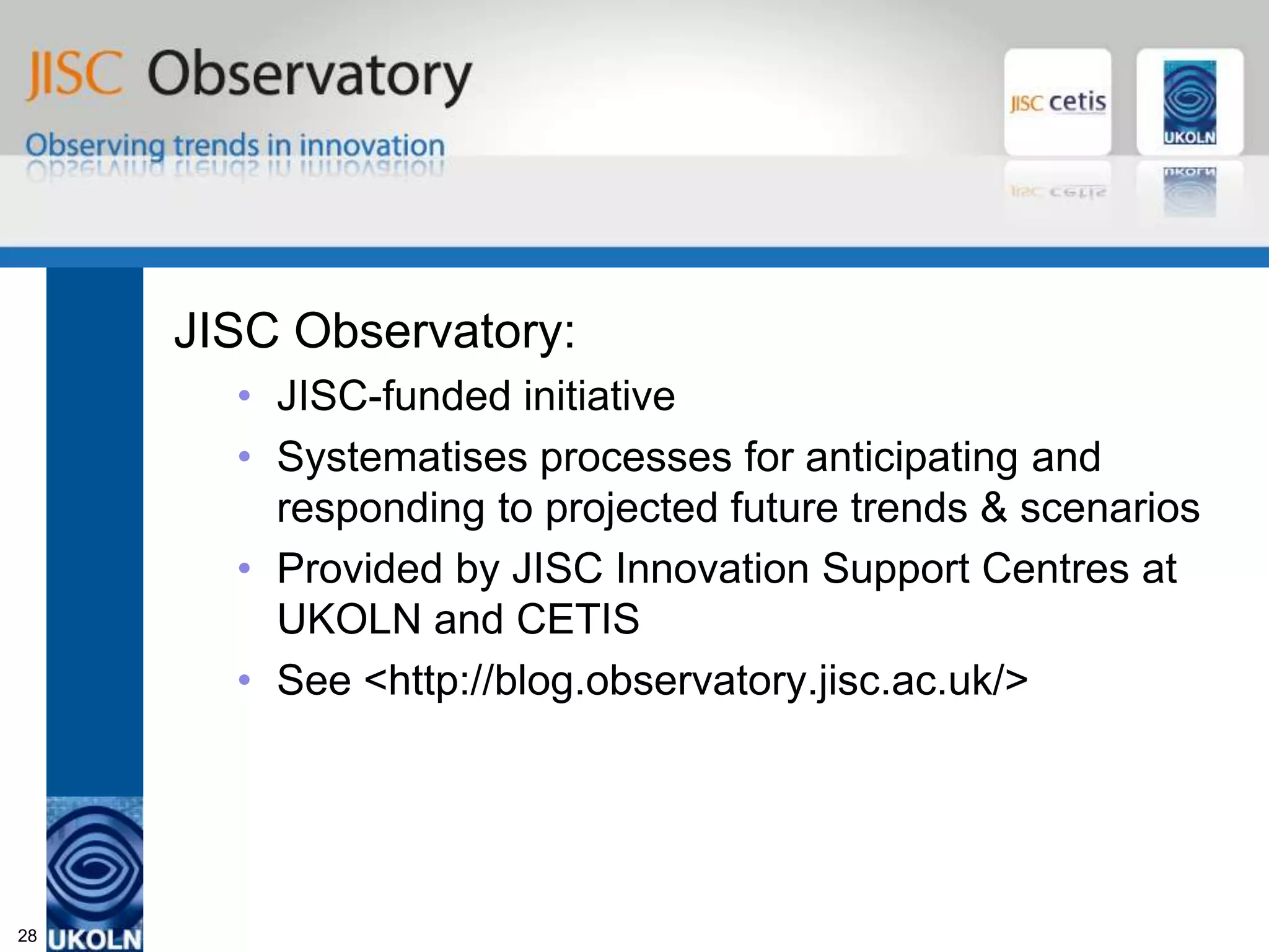 JISC Observatory


     JISC Observatory:
       • JISC-funded initiative
       • Systematises processes for anticipating and
         responding to projected future trends & scenarios
       • Provided by JISC Innovation Support Centres at
         UKOLN and CETIS
       • See <http://blog.observatory.jisc.ac.uk/>




28
 