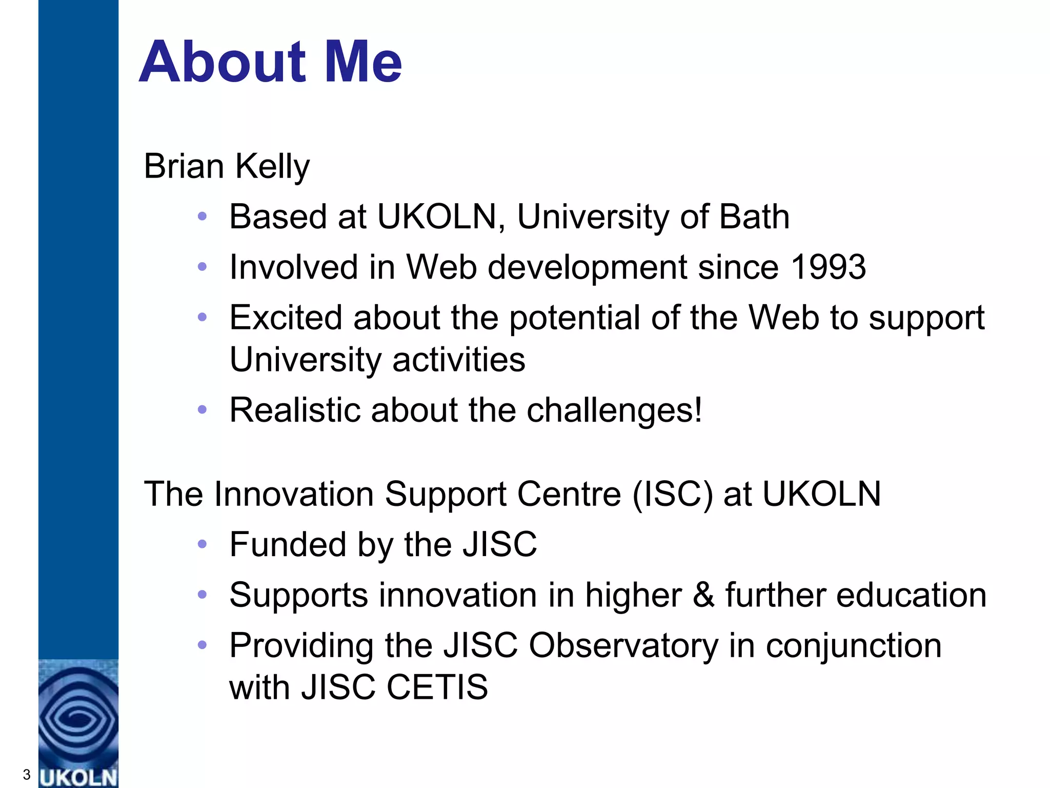 About Me
    Brian Kelly
        • Based at UKOLN, University of Bath
        • Involved in Web development since 1993
        • Excited about the potential of the Web to support
          University activities
        • Realistic about the challenges!

    The Innovation Support Centre (ISC) at UKOLN
       • Funded by the JISC
       • Supports innovation in higher & further education
       • Providing the JISC Observatory in conjunction
         with JISC CETIS

3
 