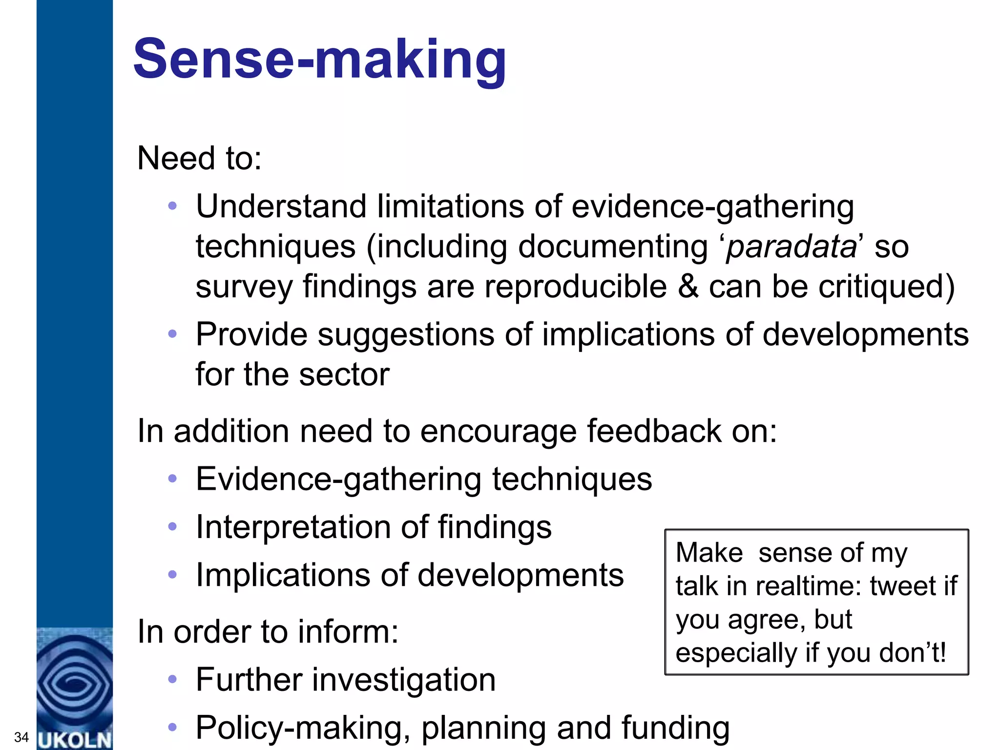 Sense-making
     Need to:
      • Understand limitations of evidence-gathering
        techniques (including documenting „paradata‟ so
        survey findings are reproducible & can be critiqued)
      • Provide suggestions of implications of developments
        for the sector
     In addition need to encourage feedback on:
       • Evidence-gathering techniques
       • Interpretation of findings
                                        Make sense of my
       • Implications of developments   talk in realtime: tweet if
                                        you agree, but
     In order to inform:
                                        especially if you don‟t!
       • Further investigation
34     • Policy-making, planning and funding
 