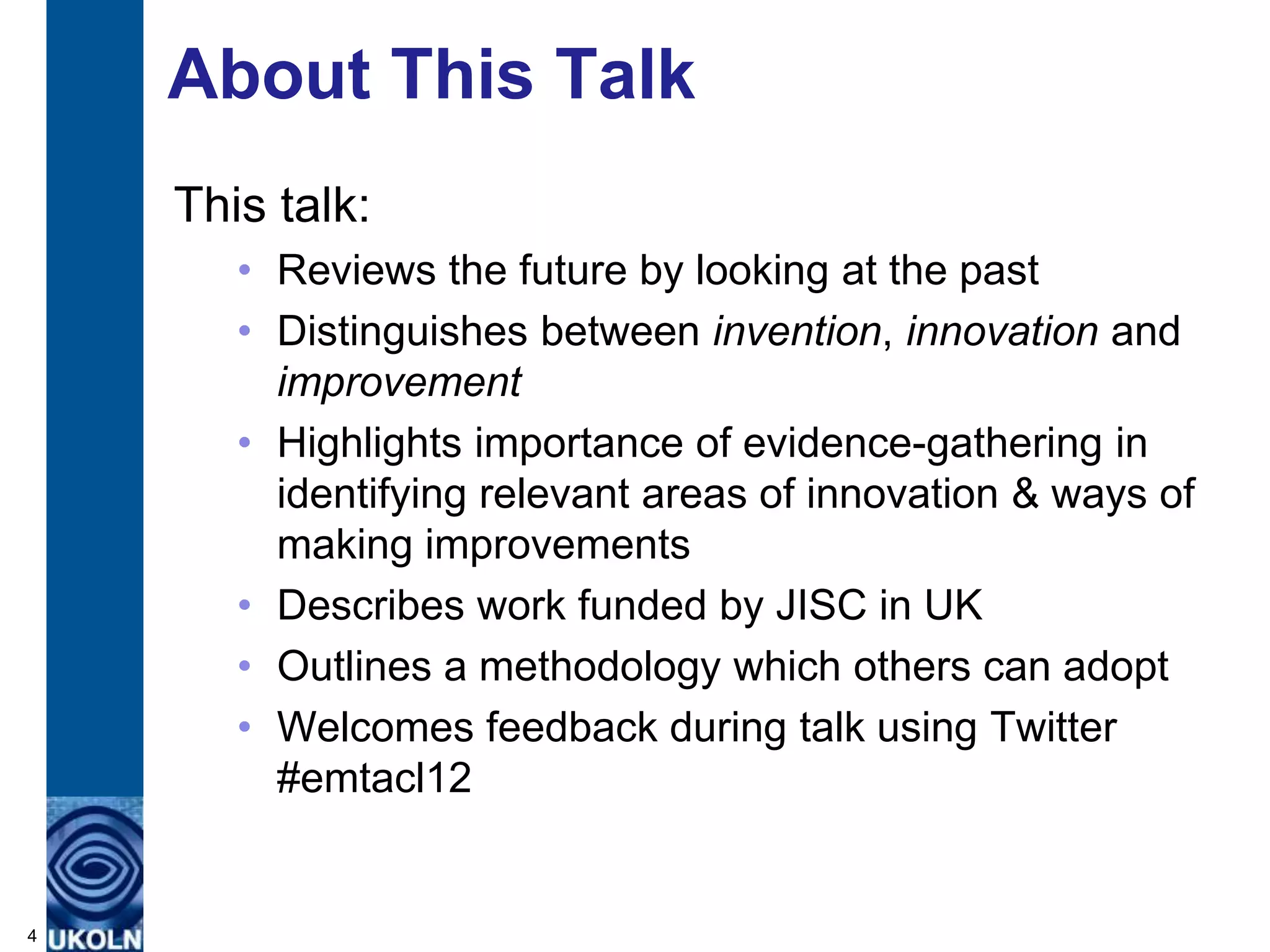 About This Talk
    This talk:
       • Reviews the future by looking at the past
       • Distinguishes between invention, innovation and
         improvement
       • Highlights importance of evidence-gathering in
         identifying relevant areas of innovation & ways of
         making improvements
       • Describes work funded by JISC in UK
       • Outlines a methodology which others can adopt
       • Welcomes feedback during talk using Twitter
         #emtacl12


4
 