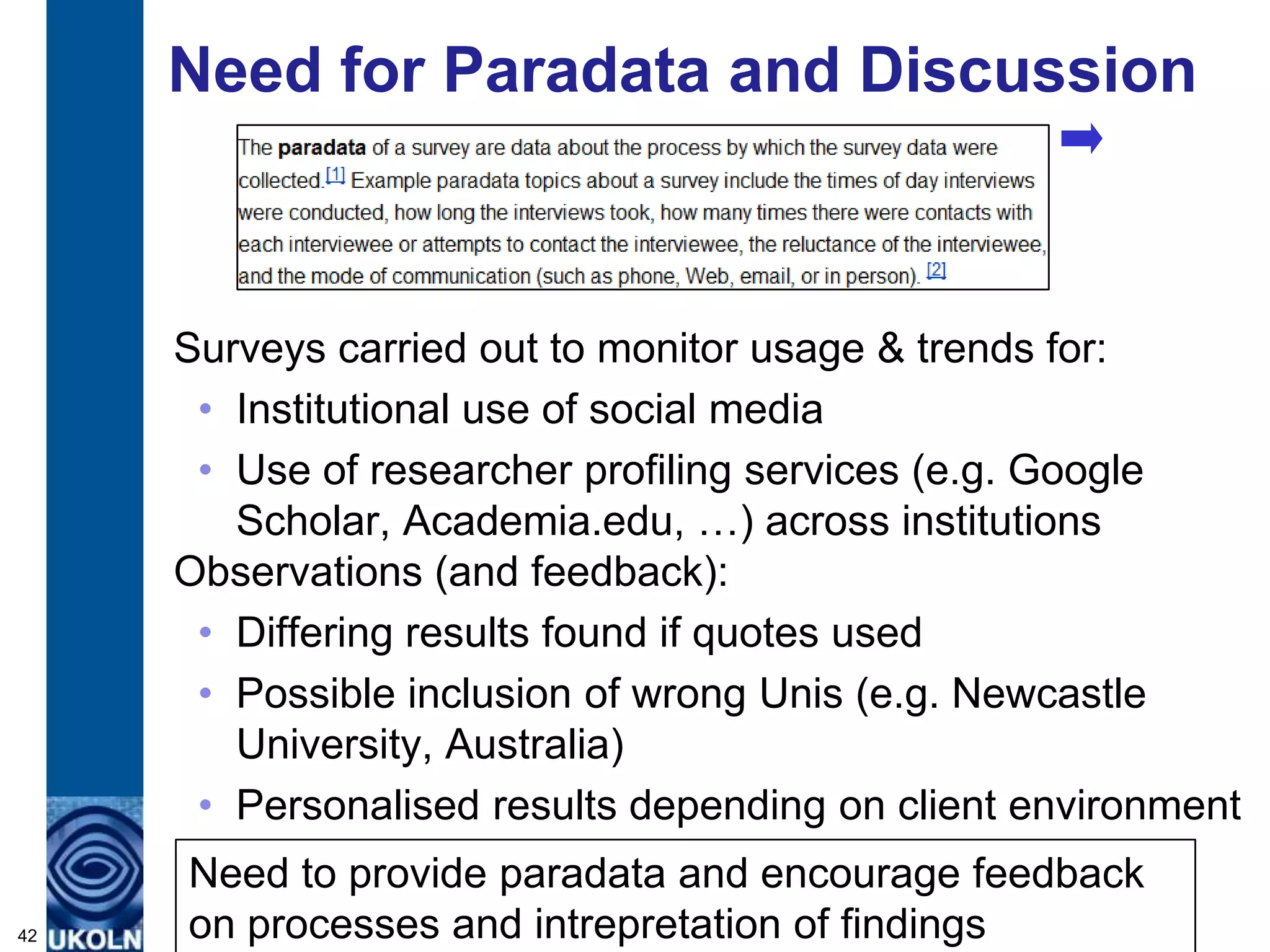 Need for Paradata and Discussion



     Surveys carried out to monitor usage & trends for:
      • Institutional use of social media
      • Use of researcher profiling services (e.g. Google
        Scholar, Academia.edu, …) across institutions
     Observations (and feedback):
      • Differing results found if quotes used
      • Possible inclusion of wrong Unis (e.g. Newcastle
        University, Australia)
      • Personalised results depending on client environment
     Need to provide paradata and encourage feedback
42   on processes and intrepretation of findings
 