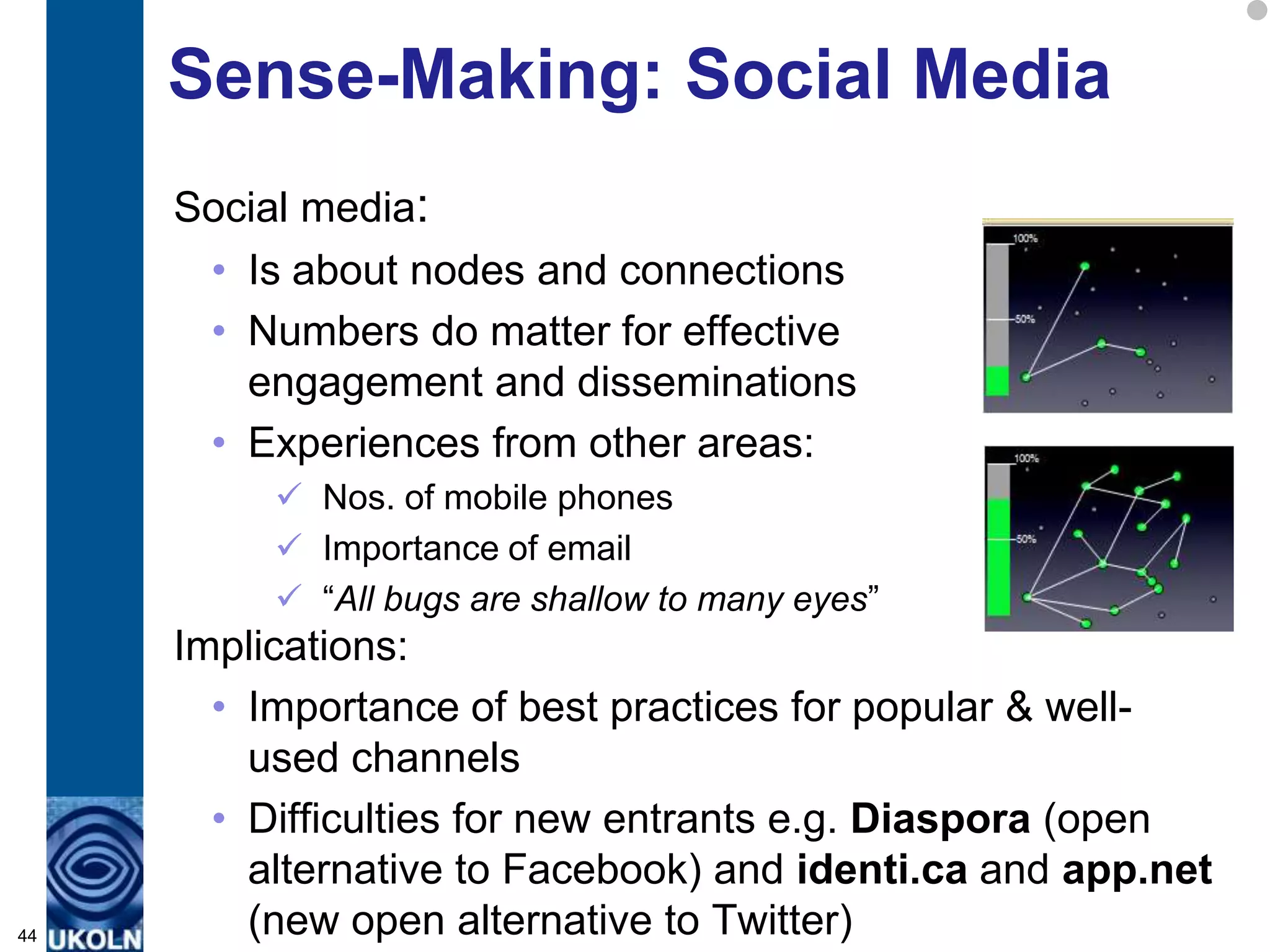 Sense-Making: Social Media
     Social media:
      • Is about nodes and connections
      • Numbers do matter for effective
        engagement and disseminations
      • Experiences from other areas:
           Nos. of mobile phones
           Importance of email
           “All bugs are shallow to many eyes”
     Implications:
       • Importance of best practices for popular & well-
         used channels
       • Difficulties for new entrants e.g. Diaspora (open
         alternative to Facebook) and identi.ca and app.net
44       (new open alternative to Twitter)
 