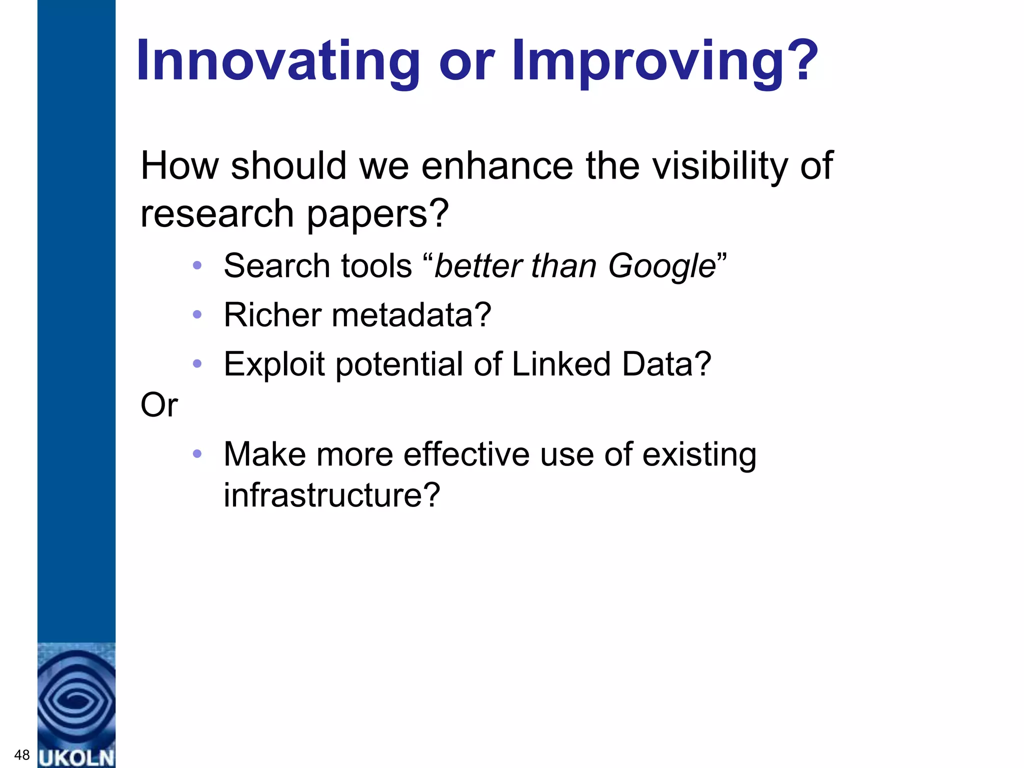 Innovating or Improving?
     How should we enhance the visibility of
     research papers?
          • Search tools “better than Google”
          • Richer metadata?
          • Exploit potential of Linked Data?
     Or
          • Make more effective use of existing
            infrastructure?




48
 