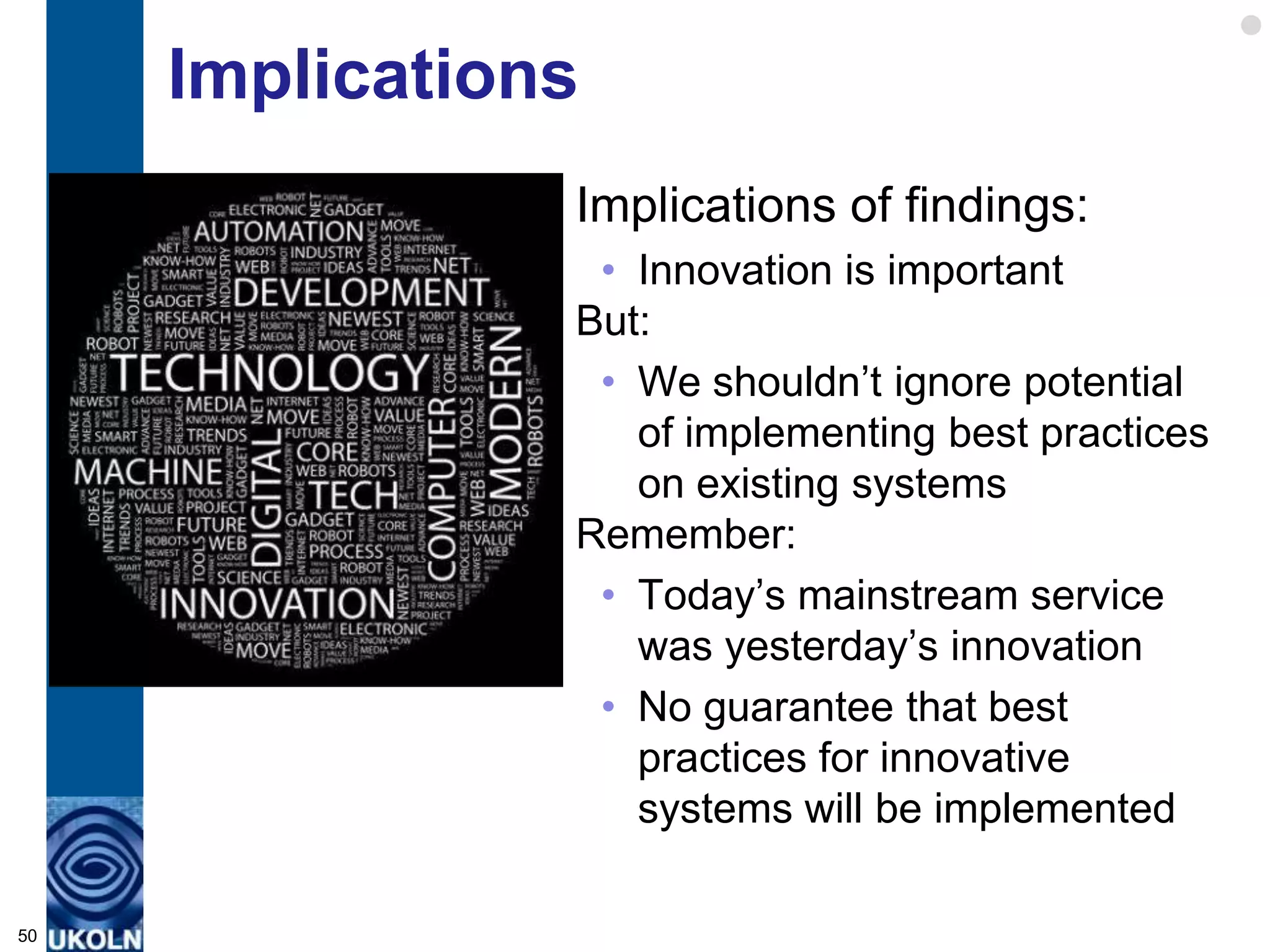 Implications
                Implications of findings:
                 • Innovation is important
                But:
                 • We shouldn‟t ignore potential
                   of implementing best practices
                   on existing systems
                Remember:
                 • Today‟s mainstream service
                   was yesterday‟s innovation
                 • No guarantee that best
                   practices for innovative
                   systems will be implemented

50
 